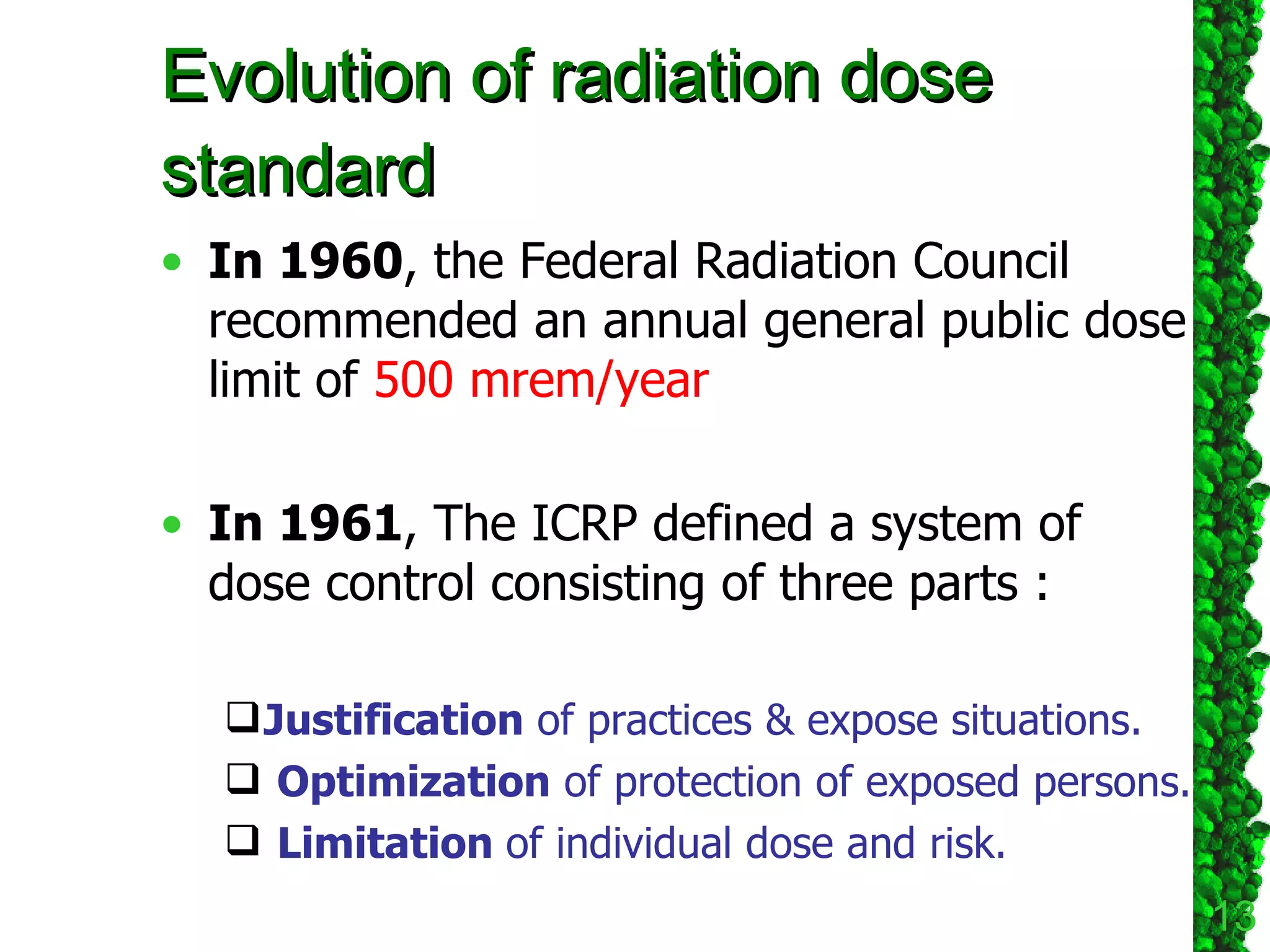 Evolution of radiation dose standard In 1960 , the Federal Radiation Council recommended an annual general public dose limit of  500 mrem/year In 1961 , The ICRP defined a system of dose control consisting of three parts : Justification  of practices & expose situations.  Optimization  of protection of exposed persons. Limitation  of individual dose and risk. 