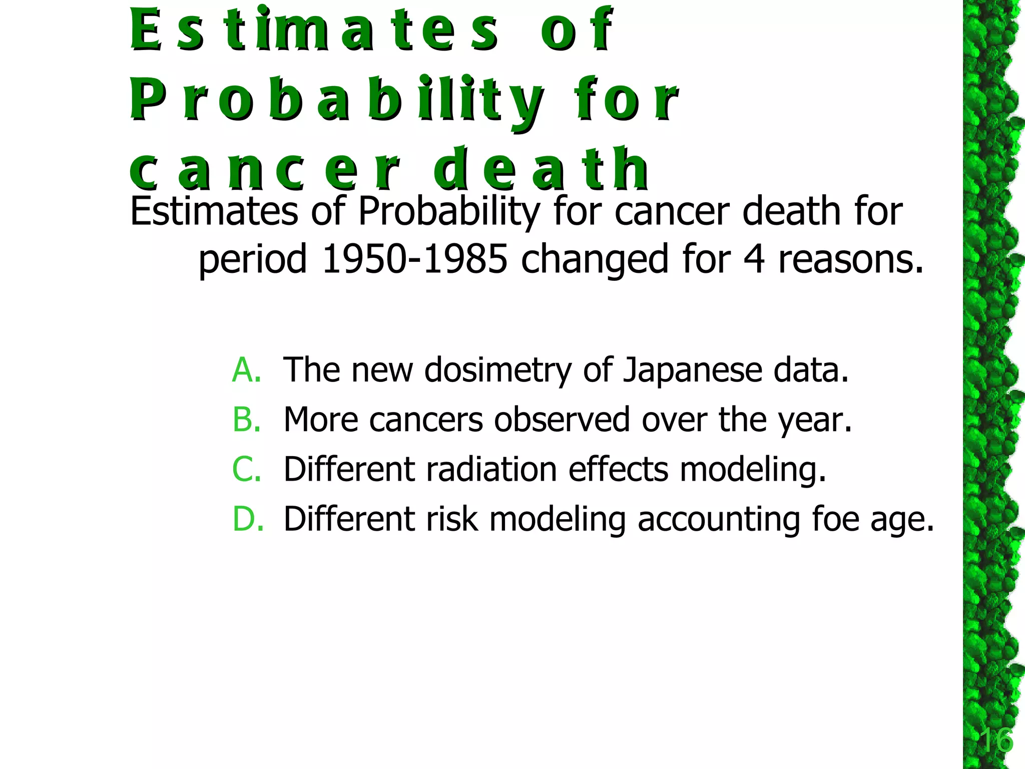 Estimates of Probability for cancer death Estimates of Probability for cancer death for period 1950-1985 changed for 4 reasons. The new dosimetry of Japanese data. More cancers observed over the year. Different radiation effects modeling. Different risk modeling accounting foe age.  
