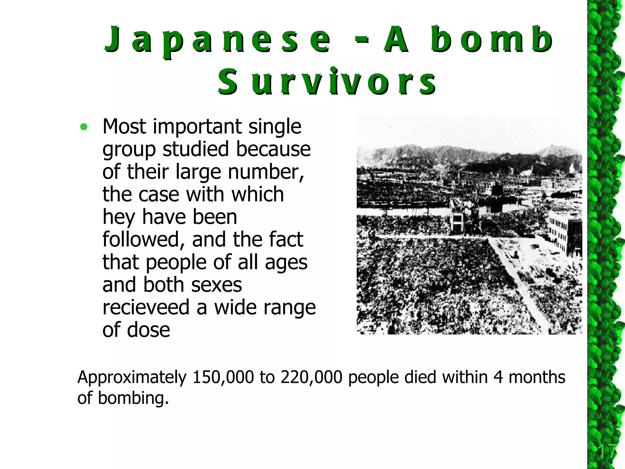 Japanese - A bomb Survivors Most important single group studied because of their large number, the case with which hey have been followed, and the fact that people of all ages and both sexes recieveed a wide range of dose Approximately 150,000 to 220,000 people died within 4 months of bombing. 