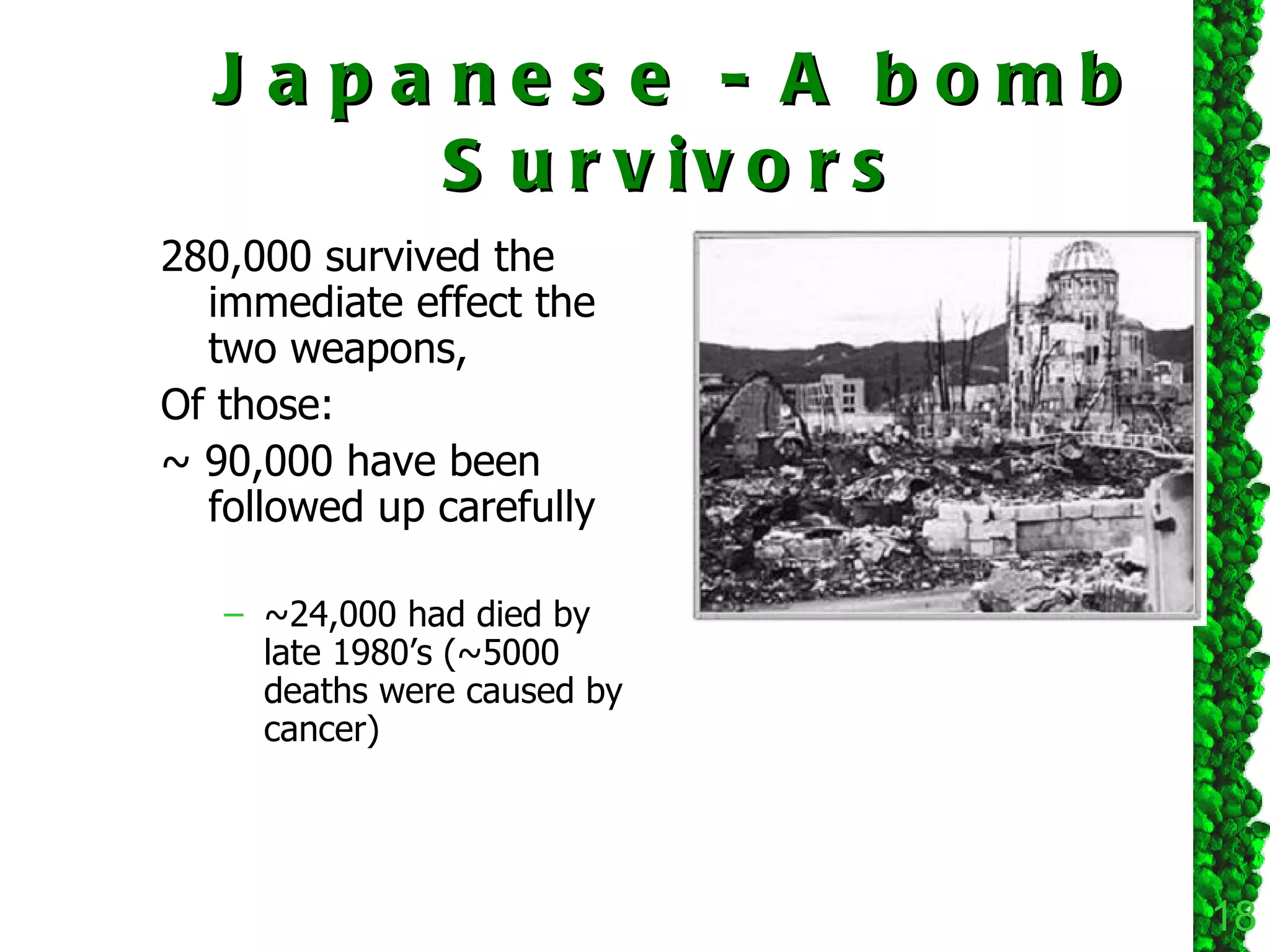 Japanese - A bomb Survivors 280,000 survived the immediate effect the two weapons, Of those: ~ 90,000 have been followed up carefully ~24,000 had died by late 1980’s (~5000 deaths were caused by cancer) 