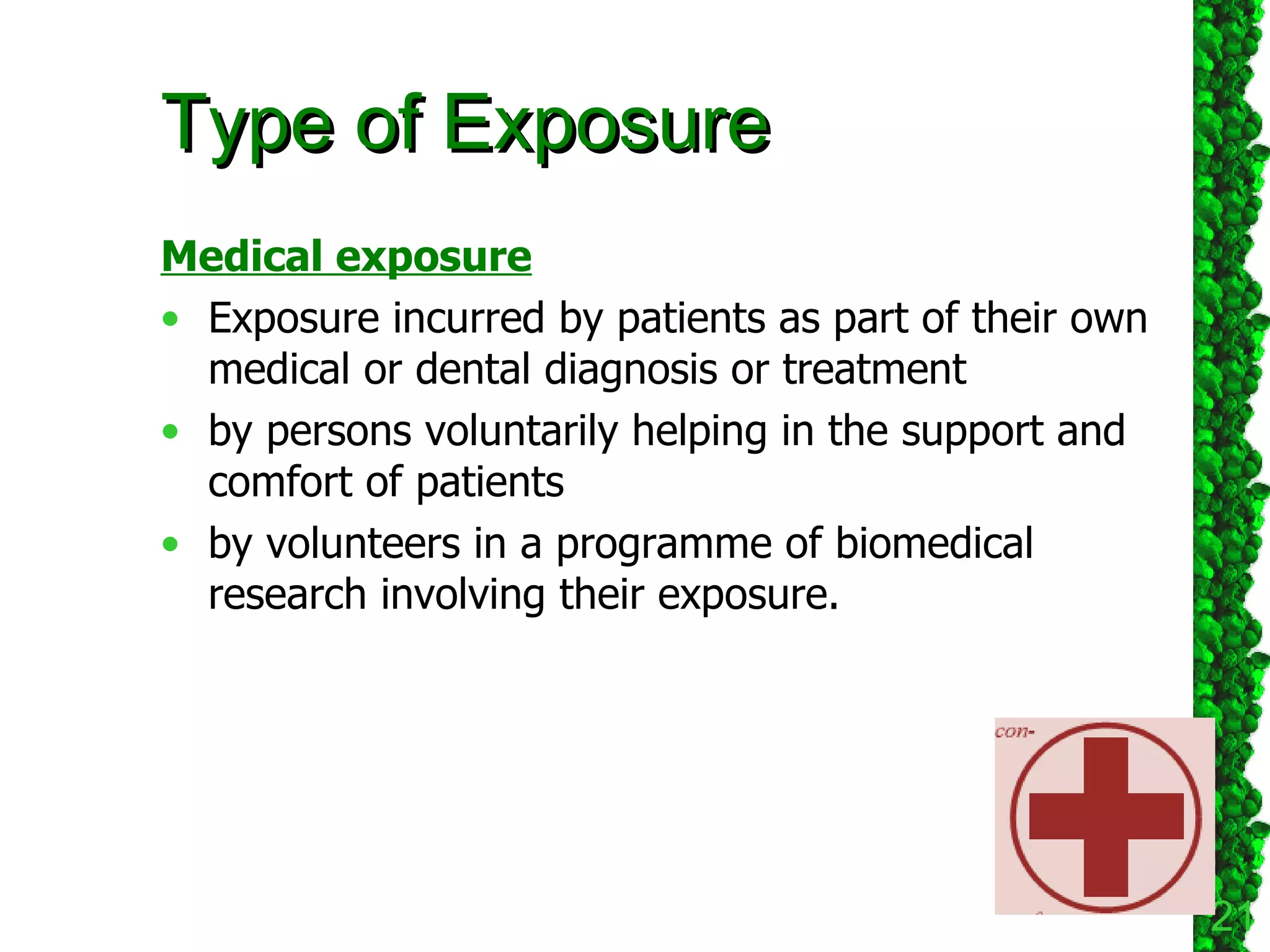 Type of Exposure Medical exposure Exposure incurred by patients as part of their own medical or dental diagnosis or treatment  by persons voluntarily helping in the support and comfort of patients  by volunteers in a programme of biomedical research involving their exposure.  