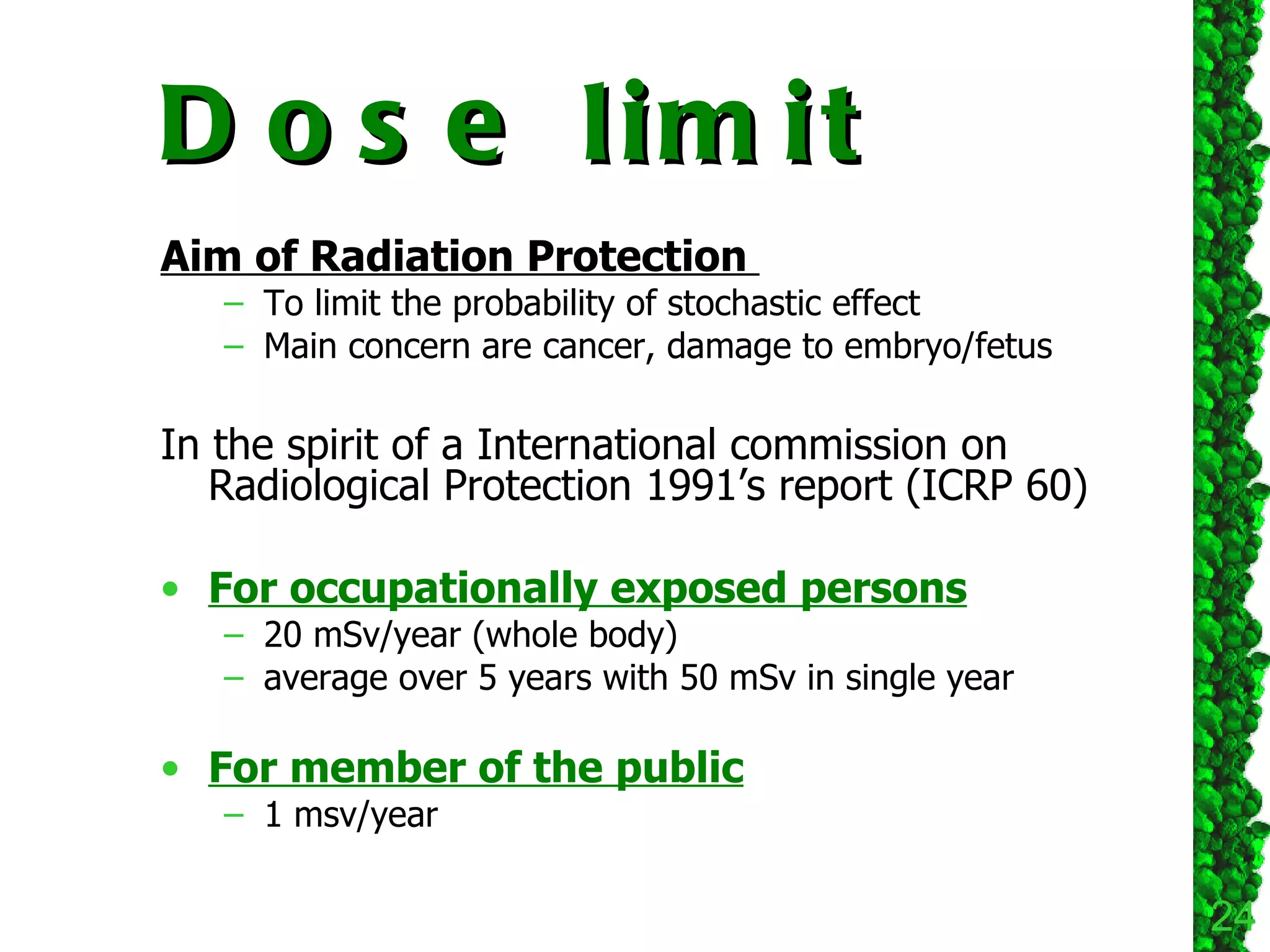 Dose limit Aim of Radiation Protection  To limit the probability of stochastic effect Main concern are cancer, damage to embryo/fetus In the spirit of a International commission on Radiological Protection 1991’s report (ICRP 60)  For occupationally exposed persons 20 mSv/year (whole body)  average over 5 years with 50 mSv in single year For member of the public 1 msv/year 