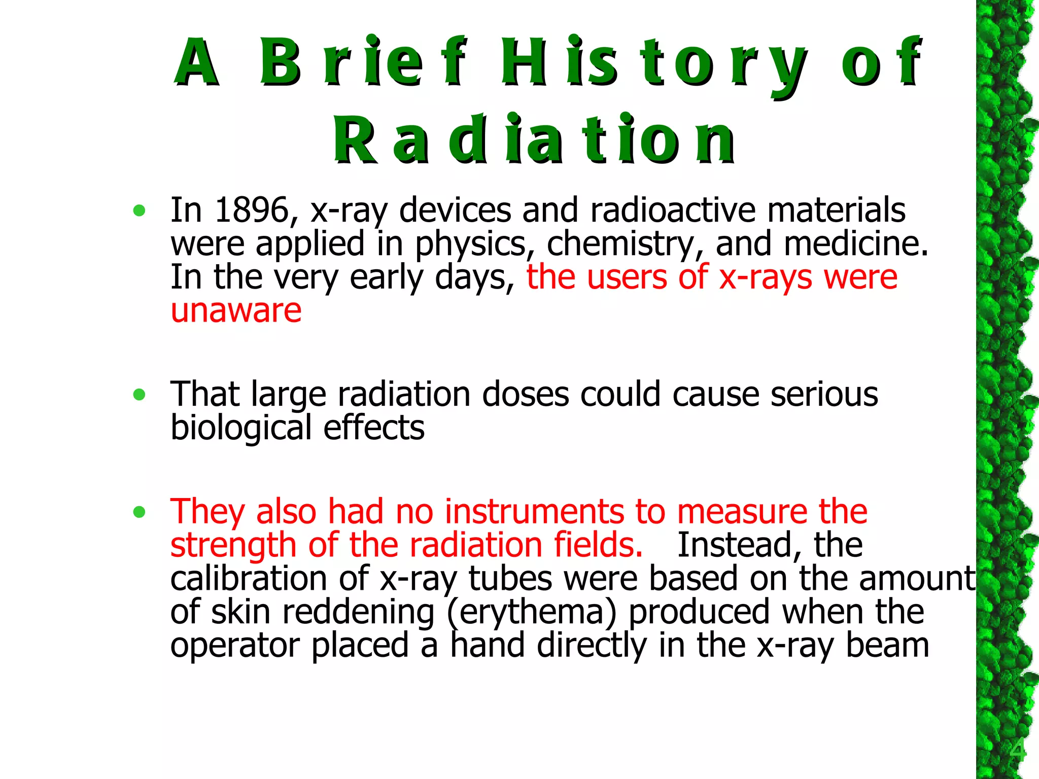 A Brief History of Radiation  In 1896, x-ray devices and radioactive materials were applied in physics, chemistry, and medicine.  In the very early days,  the users of x-rays were unaware  That large radiation doses could cause serious biological effects They also had no instruments to measure the strength of the radiation fields.   Instead, the calibration of x-ray tubes were based on the amount of skin reddening (erythema) produced when the operator placed a hand directly in the x-ray beam  
