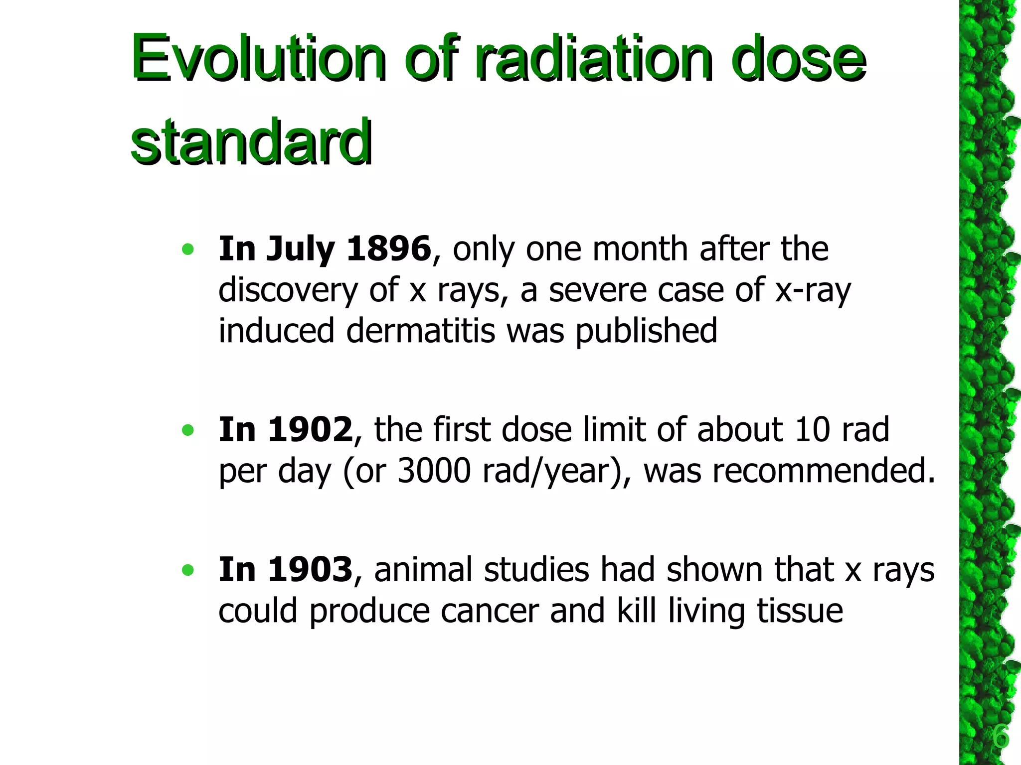 Evolution of radiation dose standard  In July 1896 , only one month after the discovery of x rays, a severe case of x-ray induced dermatitis was published  In 1902 , the first dose limit of about 10 rad per day (or 3000 rad/year), was recommended.  In 1903 , animal studies had shown that x rays could produce cancer and kill living tissue  
