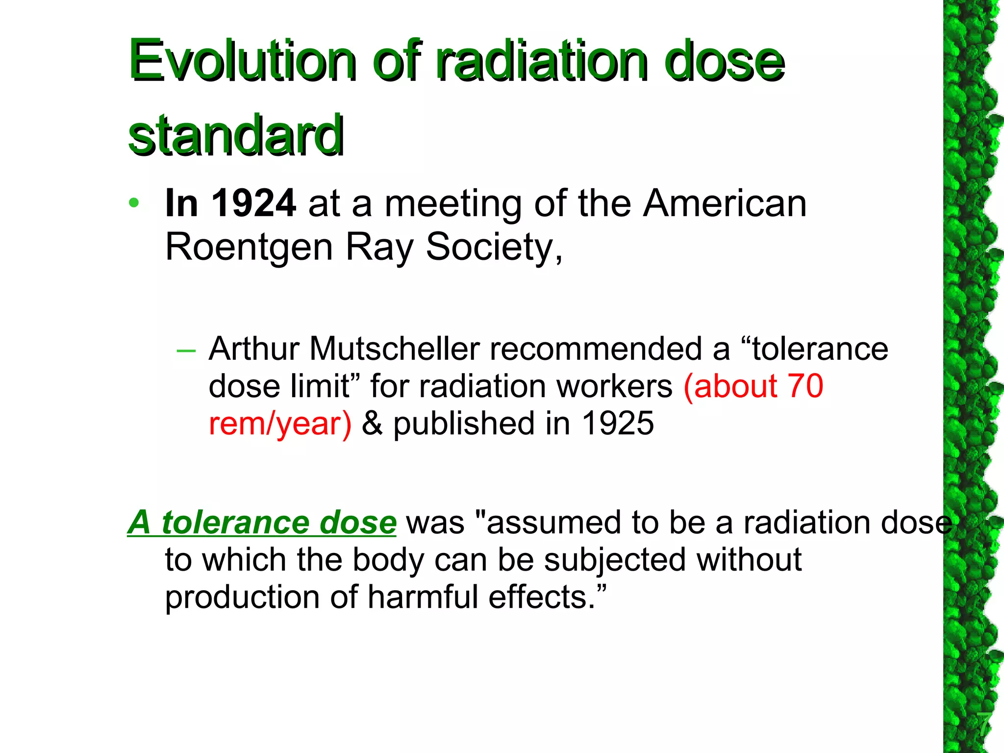 Evolution of radiation dose standard In 1924  at a meeting of the American Roentgen Ray Society,  Arthur Mutscheller recommended a “tolerance dose limit” for radiation workers  (about 70 rem/year)  & published in 1925  A tolerance dose  was "assumed to be a radiation dose to which the body can be subjected without production of harmful effects.”  