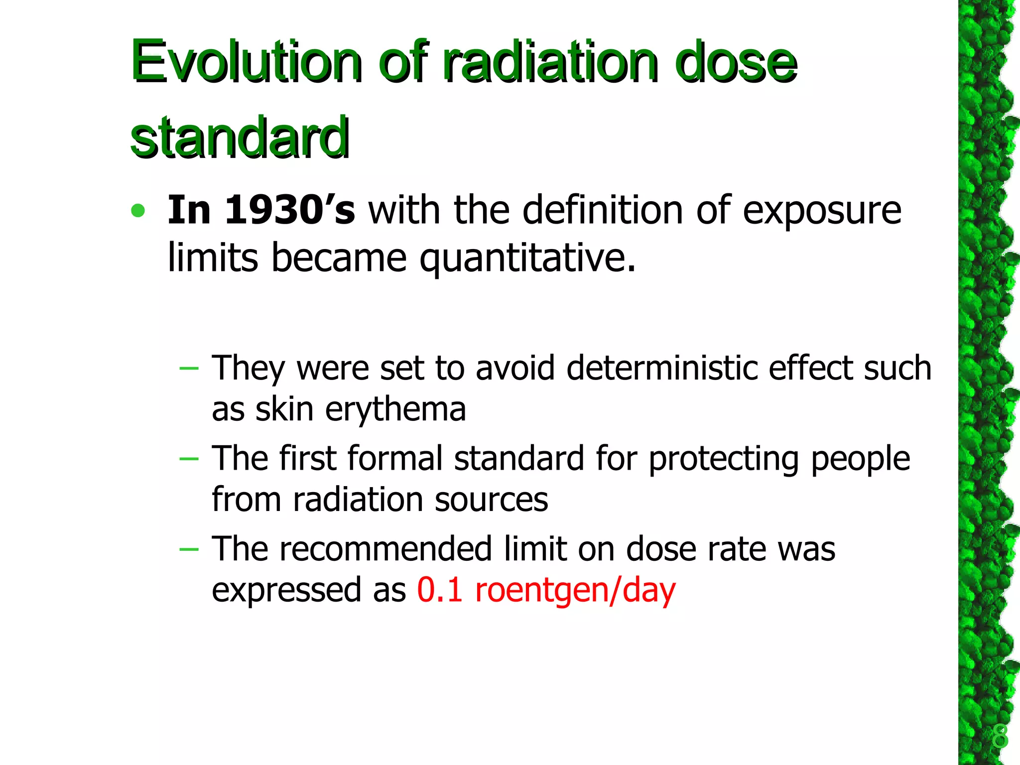 Evolution of radiation dose standard In 1930’s  with the definition of exposure limits became quantitative. They were set to avoid deterministic effect   such as skin erythema The first formal standard for protecting people from radiation sources The recommended limit on dose rate was expressed as  0.1 roentgen/day   