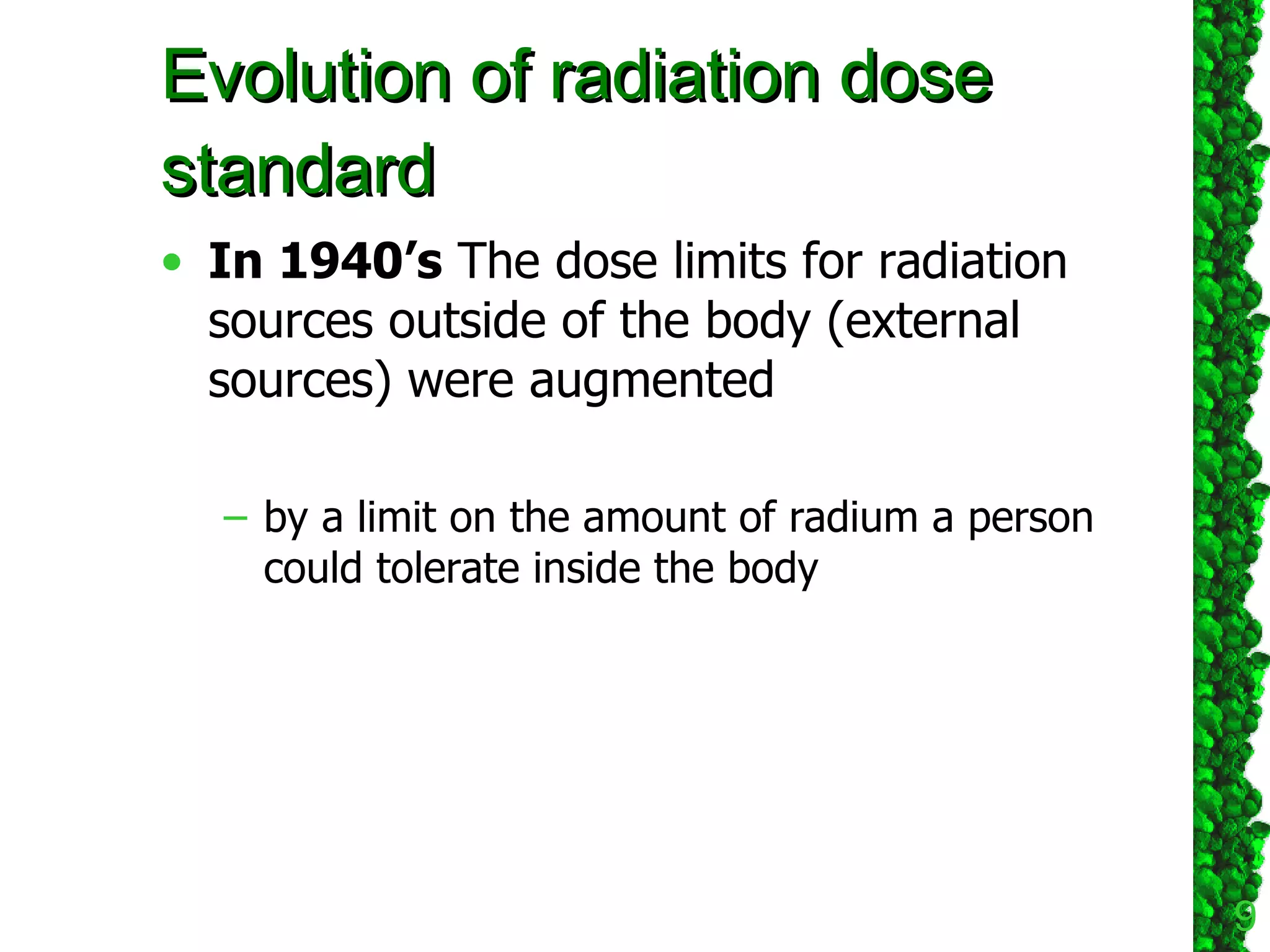 Evolution of radiation dose standard In 1940’s  The dose limits for radiation sources outside of the body (external sources) were augmented  by a limit on the amount of radium a person could tolerate inside the body  