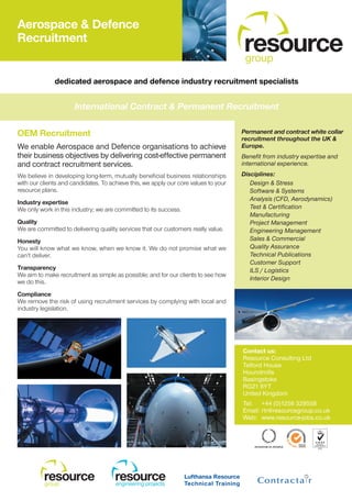 Aerospace & Defence
Recruitment
                                                                                     resource
                                                                                     group
              dedicated aerospace and defence industry recruitment specialists


                      International Contract & Permanent Recruitment

OEM Recruitment                                                                      Permanent and contract white collar
                                                                                     recruitment throughout the UK &
We enable Aerospace and Defence organisations to achieve                             Europe.
their business objectives by delivering cost-effective permanent                     Benefit from industry expertise and
and contract recruitment services.                                                   international experience.
We believe in developing long-term, mutually beneficial business relationships       Disciplines:
with our clients and candidates. To achieve this, we apply our core values to your      Design & Stress
resource plans.                                                                         Software & Systems
                                                                                        Analysis (CFD, Aerodynamics)
Industry expertise
We only work in this industry; we are committed to its success.                         Test & Certification
                                                                                        Manufacturing
Quality                                                                                 Project Management
We are committed to delivering quality services that our customers really value.        Engineering Management
Honesty                                                                                 Sales & Commercial
You will know what we know, when we know it. We do not promise what we                  Quality Assurance
can’t deliver.                                                                          Technical Publications
                                                                                        Customer Support
Transparency                                                                            ILS / Logistics
We aim to make recruitment as simple as possible; and for our clients to see how
                                                                                        Interior Design
we do this.
Compliance
We remove the risk of using recruitment services by complying with local and
industry legislation.




                                                                                     Contact us:
                                                                                     Resource Consulting Ltd
                                                                                     Telford House
                                                                                     Houndmills
                                                                                     Basingstoke
                                                                                     RG21 6YT
                                                                                     United Kingdom
                                                                                     Tel: +44 (0)1256 329558
                                                                                     Email: rtr@resourcegroup.co.uk
                                                                                     Web: www.resource-jobs.co.uk




          resource
          group
                                      resource
                                      engineering projects
 