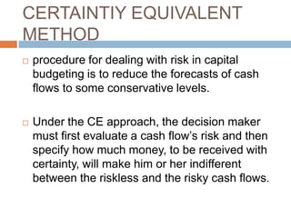 CERTAINTIY EQUIVALENT
METHOD
 procedure for dealing with risk in capital
budgeting is to reduce the forecasts of cash
flows to some conservative levels.
 Under the CE approach, the decision maker
must first evaluate a cash flow’s risk and then
specify how much money, to be received with
certainty, will make him or her indifferent
between the riskless and the risky cash flows.
 