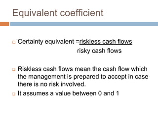 Equivalent coefficient
 Certainty equivalent =riskless cash flows
risky cash flows
 Riskless cash flows mean the cash flow which
the management is prepared to accept in case
there is no risk involved.
 It assumes a value between 0 and 1
 