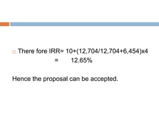 There fore IRR= 10+(12,704/12,704+6,454)x4
= 12.65%
Hence the proposal can be accepted.
 