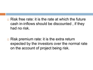  Risk free rate: it is the rate at which the future
cash in-inflows should be discounted , if they
had no risk.
 Risk premium rate: it is the extra return
expected by the investors over the normal rate
on the account of project being risk.
 