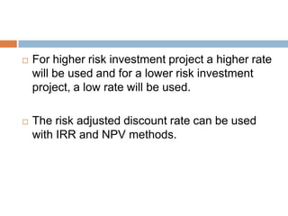 For higher risk investment project a higher rate
will be used and for a lower risk investment
project, a low rate will be used.
 The risk adjusted discount rate can be used
with IRR and NPV methods.
 