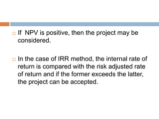  If NPV is positive, then the project may be
considered.
 In the case of IRR method, the internal rate of
return is compared with the risk adjusted rate
of return and if the former exceeds the latter,
the project can be accepted.
 