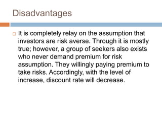 Disadvantages
 It is completely relay on the assumption that
investors are risk averse. Through it is mostly
true; however, a group of seekers also exists
who never demand premium for risk
assumption. They willingly paying premium to
take risks. Accordingly, with the level of
increase, discount rate will decrease.
 