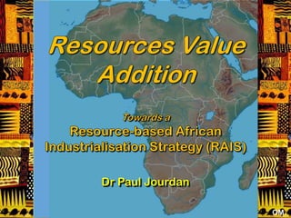 Resources Value Addition Towards a  Resource-based African Industrialisation Strategy (RAIS) Dr Paul Jourdan OM 