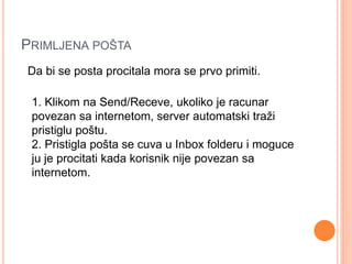 PRIMLJENA POŠTA 
Da bi se posta procitala mora se prvo primiti. 
1. Klikom na Send/Receve, ukoliko je racunar 
povezan sa internetom, server automatski traži 
pristiglu poštu. 
2. Pristigla pošta se cuva u Inbox folderu i moguce 
ju je procitati kada korisnik nije povezan sa 
internetom. 
 
