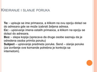 KREIRANJE I SLANJE PORUKA 
To: - upisuje se ime primaoca, a klikom na ovu opciju dolazi se 
do adresara gde se može izabrati željena adresa. 
Cc: - upisivanje imena ostalih primaoca, a klikom na opciju se 
dolazi do adresara. 
Bcc: - slepa kopija (sprecava da druge osobe saznaju da je 
odredena osoba primila poruku) 
Subject – upisivanje predmeta poruke. Send – slanje poruke 
(za izvršenje ove komande potrebna je konkcija sa 
internetom). 
 