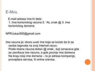 E-MAIL 
E-mail adresa ima tri dela: 
1. Ima korisnickog racuna 2. “At„ znak @ 3. Ime 
korisnickog domena 
NPR:lukac000@gmail.com 
Ime racuna je: skoro uvek ime koje se koristi da bi se 
osoba logovala na svoj Internet racun. 
Posle imena racuna dolazi @ znak., koji oznacava gde 
se završava ime racuna, a gde pocinje ime domena 
Na kraju stoji ime domena – to je adresa kompanije, 
provajdera servisa, ili online srevisa. 
 
