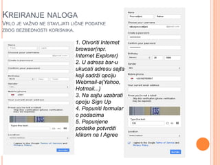 KREIRANJE NALOGA 
VRLO JE VAŽNO NE STAVLJATI LIČNE PODATKE 
ZBOG BEZBEDNOSTI KORISNIKA. 
1. Otvoriti Internet 
browser(npr. 
Internet Explorer) 
2. U adress bar-u 
ukucati adresu sajta 
koji sadrži opciju 
Webmail-a(Yahoo, 
Hotmail...) 
3. Na sajtu uzabrati 
opciju Sign Up 
4. Popuniti formular 
o podacima 
5. Popunjene 
podatke potvrditi 
klikom na I Agree 
 