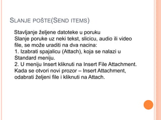 SLANJE POŠTE(SEND ITEMS) 
Stavljanje željene datoteke u poruku 
Slanje poruke uz neki tekst, slicicu, audio ili video 
file, se može uraditi na dva nacina: 
1. Izabrati spajalicu (Attach), koja se nalazi u 
Standard meniju. 
2. U meniju Insert kliknuti na Insert File Attachment. 
Kada se otvori novi prozor – Insert Attachment, 
odabrati željeni file i kliknuti na Attach. 
 