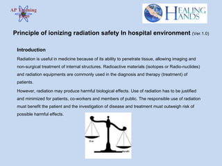 AP Training  Logo Introduction Radiation is useful in medicine because of its ability to penetrate tissue, allowing imaging and non-surgical treatment of internal structures.  Radioactive materials (isotopes or  Radio-nuclides ) and radiation equipments are commonly used in the diagnosis and therapy (treatment) of patients.  However, radiation may produce harmful biological effects.  Use of radiation has to be justified and minimized for patients, co-workers and members of public. The responsible use of radiation must benefit the patient and the investigation of disease and treatment must outweigh risk of possible harmful effects. Principle of ionizing radiation safety In hospital environment  (Ver.1.0) 