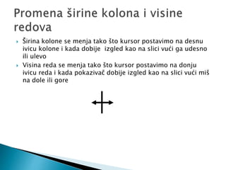  Širina kolone se menja tako što kursor postavimo na desnu 
ivicu kolone i kada dobije izgled kao na slici vući ga udesno 
ili ulevo 
 Visina reda se menja tako što kursor postavimo na donju 
ivicu reda i kada pokazivač dobije izgled kao na slici vući miš 
na dole ili gore 
 