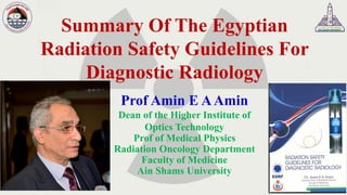 Summary Of The Egyptian
Radiation Safety Guidelines For
Diagnostic Radiology
Prof Amin E AAmin
Dean of the Higher Institute of
Optics Technology
Prof of Medical Physics
Radiation Oncology Department
Faculty of Medicine
Ain Shams University
 