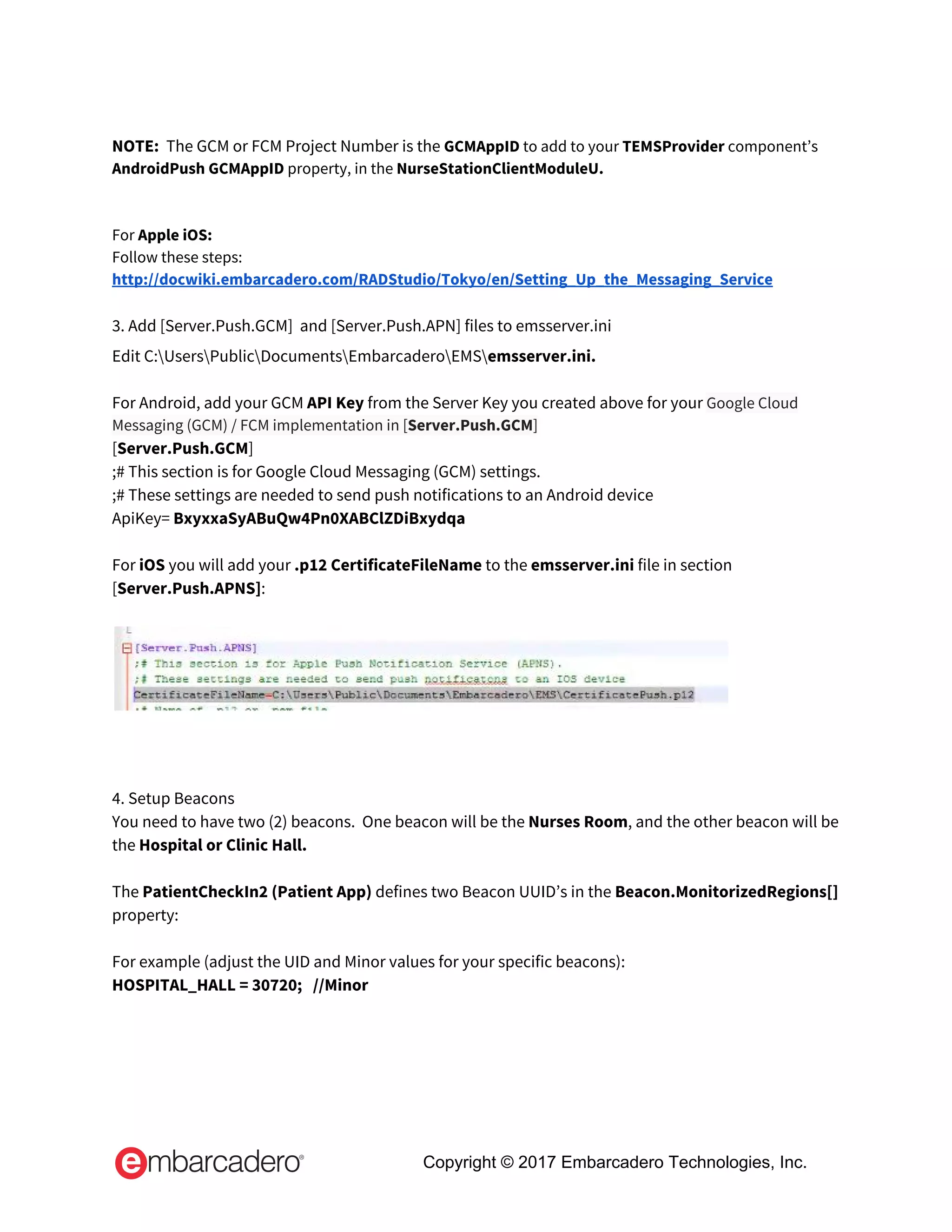  
NOTE:  ​The GCM or FCM Project Number is the​ ​GCMAppID​ to add to your ​TEMSProvider​ component’s 
AndroidPush GCMAppID​ property, in the ​NurseStationClientModuleU. 
 
 
For​ Apple iOS: 
Follow these steps:  
http://docwiki.embarcadero.com/RADStudio/Tokyo/en/Setting_Up_the_Messaging_Service 
 
3. Add [Server.Push.GCM]  and [Server.Push.APN] files to emsserver.ini 
Edit C:UsersPublicDocumentsEmbarcaderoEMS​emsserver.ini.  
 
For Android, add your GCM ​API Key​ from the Server Key you created above for your ​Google Cloud 
Messaging (GCM) / FCM implementation in [​Server.Push.GCM​] 
[​Server.Push.GCM​] 
;# This section is for Google Cloud Messaging (GCM) settings. 
;# These settings are needed to send push notifications to an Android device 
ApiKey= ​BxyxxaSyABuQw4Pn0XABClZDiBxydqa 
 
For ​iOS ​you will add your ​.p12 CertificateFileName​ to the ​emsserver.ini​ file in section 
[​Server.Push.APNS]​: 
 
 
 
 
 
4. Setup Beacons 
You need to have two (2) beacons.  One beacon will be the ​Nurses Room​, and the other beacon will be 
the ​Hospital or Clinic Hall. 
  
The ​PatientCheckIn2 (Patient App) ​defines two Beacon UUID’s in the​ Beacon.MonitorizedRegions[] 
property: 
 
For example (adjust the UID and Minor values for your specific beacons): 
HOSPITAL_HALL = 30720;   //Minor 
Copyright © 2017 Embarcadero Technologies, Inc.
 
