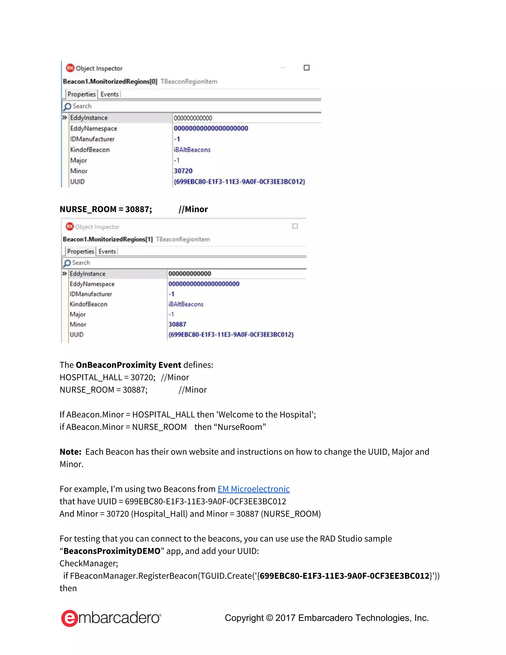  
 
NURSE_ROOM = 30887;  //Minor 
 
 
The​ OnBeaconProximity Event ​defines: 
HOSPITAL_HALL = 30720;   //Minor 
NURSE_ROOM = 30887;  //Minor 
  
If ABeacon.Minor = HOSPITAL_HALL then 'Welcome to the Hospital'; 
if ABeacon.Minor = NURSE_ROOM    then “NurseRoom” 
  
Note:​  Each Beacon has their own website and instructions on how to change the UUID, Major and 
Minor. 
 
For example, I’m using two Beacons from​ ​EM Microelectronic 
that have UUID = 699EBC80-E1F3-11E3-9A0F-0CF3EE3BC012 
And Minor = 30720 (Hospital_Hall) and Minor = 30887 (NURSE_ROOM) 
  
For testing that you can connect to the beacons, you can use use the RAD Studio sample 
“​BeaconsProximityDEMO​” app, and add your UUID: 
CheckManager; 
  if FBeaconManager.RegisterBeacon(TGUID.Create('{​699EBC80-E1F3-11E3-9A0F-0CF3EE3BC012​}')) 
then 
Copyright © 2017 Embarcadero Technologies, Inc.
 
