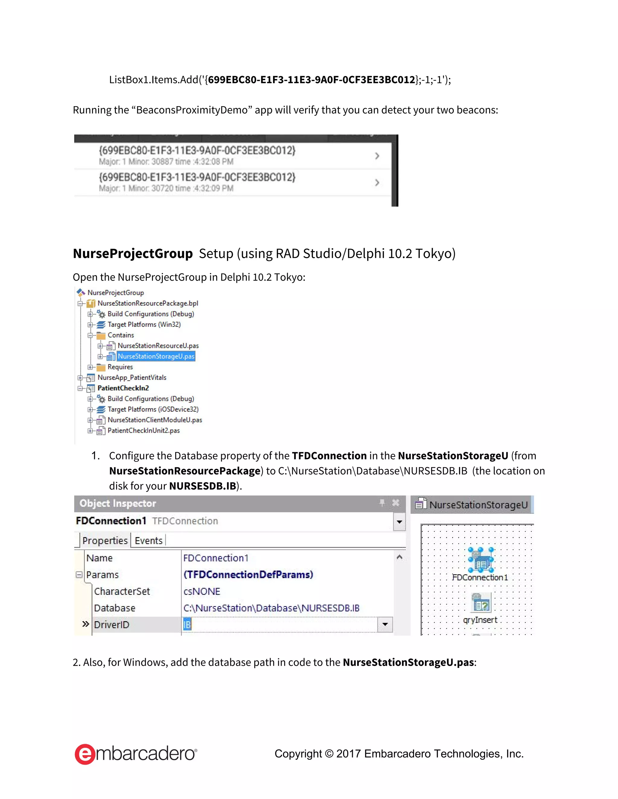   ListBox1.Items.Add('{​699EBC80-E1F3-11E3-9A0F-0CF3EE3BC012​};-1;-1'); 
 
Running the “BeaconsProximityDemo” app will verify that you can detect your two beacons: 
 
 
 
NurseProjectGroup​  Setup (using RAD Studio/Delphi 10.2 Tokyo)  
Open the NurseProjectGroup in Delphi 10.2 Tokyo: 
 
1. Configure the Database property of the ​TFDConnection​ in the ​NurseStationStorageU ​(from 
NurseStationResourcePackage​) to C:NurseStationDatabaseNURSESDB.IB  (the location on 
disk for your ​NURSESDB.IB​). 
 
 
2. Also, for Windows, add the database path in code to the ​NurseStationStorageU.pas​: 
Copyright © 2017 Embarcadero Technologies, Inc.
 