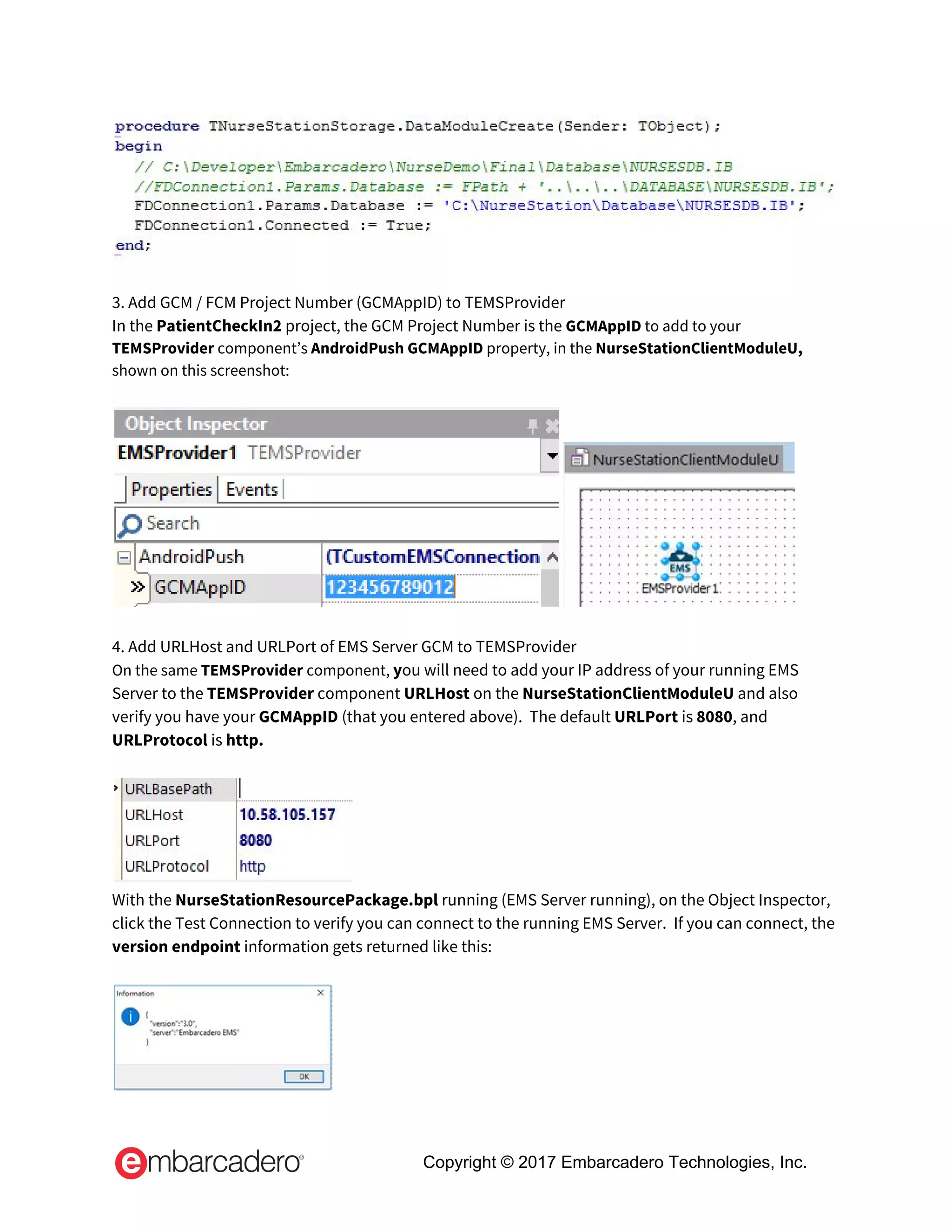  
 
3. Add GCM / FCM Project Number (GCMAppID) to TEMSProvider 
In the ​PatientCheckIn2​ project, the GCM Project Number is the​ ​GCMAppID​ to add to your 
TEMSProvider​ component’s ​AndroidPush GCMAppID​ property, in the ​NurseStationClientModuleU, 
shown on this screenshot: 
 
 
 
4. Add URLHost and URLPort of EMS Server GCM to TEMSProvider 
On the same ​TEMSProvider ​component, ​y​ou will need to add your IP address of your running EMS 
Server to the ​TEMSProvider​ component ​URLHost ​on the ​NurseStationClientModuleU ​and also 
verify you have your ​GCMAppID ​(that you entered above).  The default ​URLPort ​is ​8080​, and 
URLProtocol​ is ​http. 
 
 
With the ​NurseStationResourcePackage.bpl ​running (EMS Server running), on the Object Inspector, 
click the Test Connection to verify you can connect to the running EMS Server.  If you can connect, the 
version endpoint​ information gets returned like this: 
 
 
Copyright © 2017 Embarcadero Technologies, Inc.
 