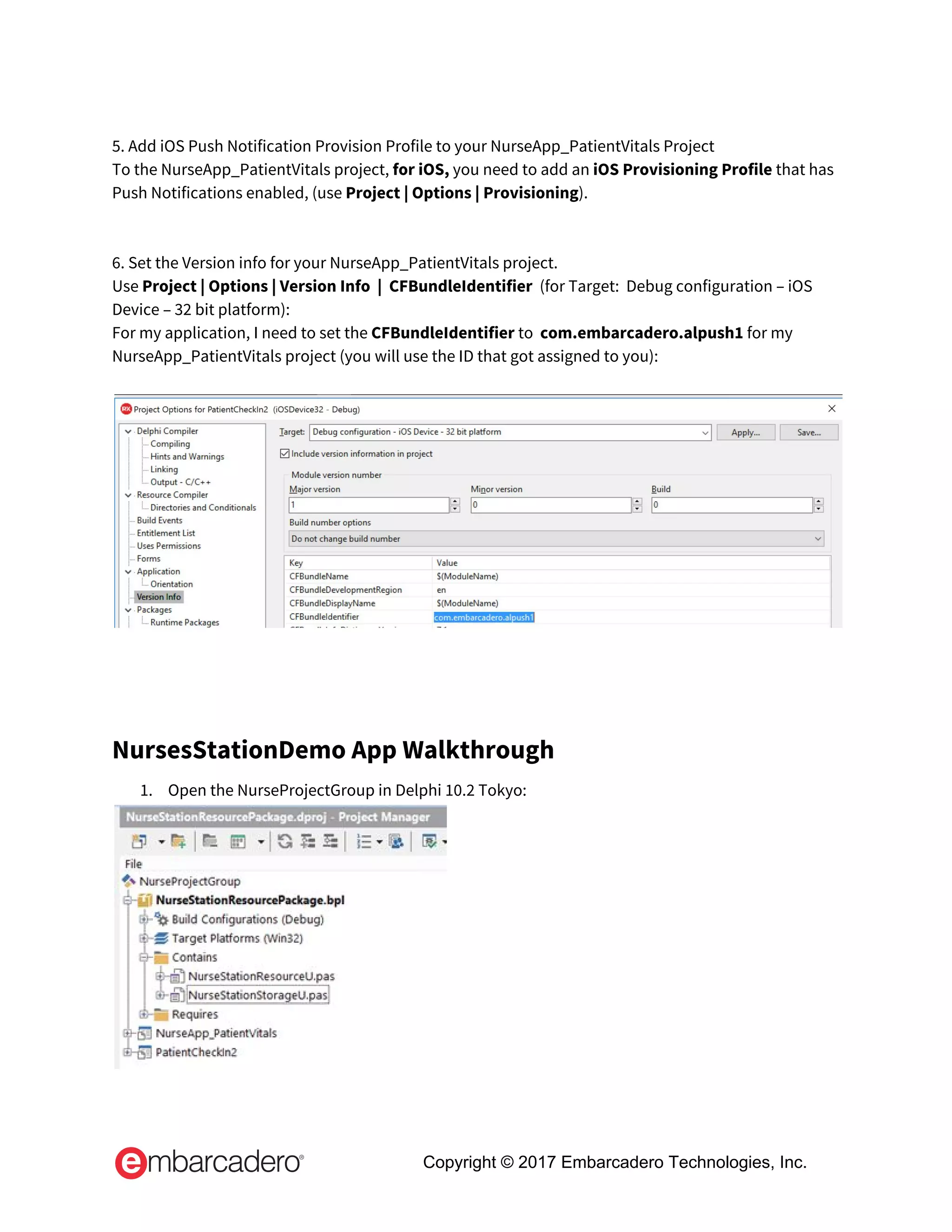  
5. Add iOS Push Notification Provision Profile to your NurseApp_PatientVitals Project 
To the NurseApp_PatientVitals project, ​for iOS,​ you need to add an ​iOS Provisioning Profile ​that has 
Push Notifications enabled, (use ​Project | Options | Provisioning​). 
 
 
6. Set the Version info for your NurseApp_PatientVitals project. 
Use ​Project | Options | Version Info  |  CFBundleIdentifier  ​(for Target:  Debug configuration – iOS 
Device – 32 bit platform): 
For my application, I need to set the ​CFBundleIdentifier ​to​ ​ ​com.embarcadero.alpush1​ for my 
NurseApp_PatientVitals project (you will use the ID that got assigned to you): 
 
 
 
NursesStationDemo App Walkthrough 
1. Open the NurseProjectGroup in Delphi 10.2 Tokyo: 
 
Copyright © 2017 Embarcadero Technologies, Inc.
 