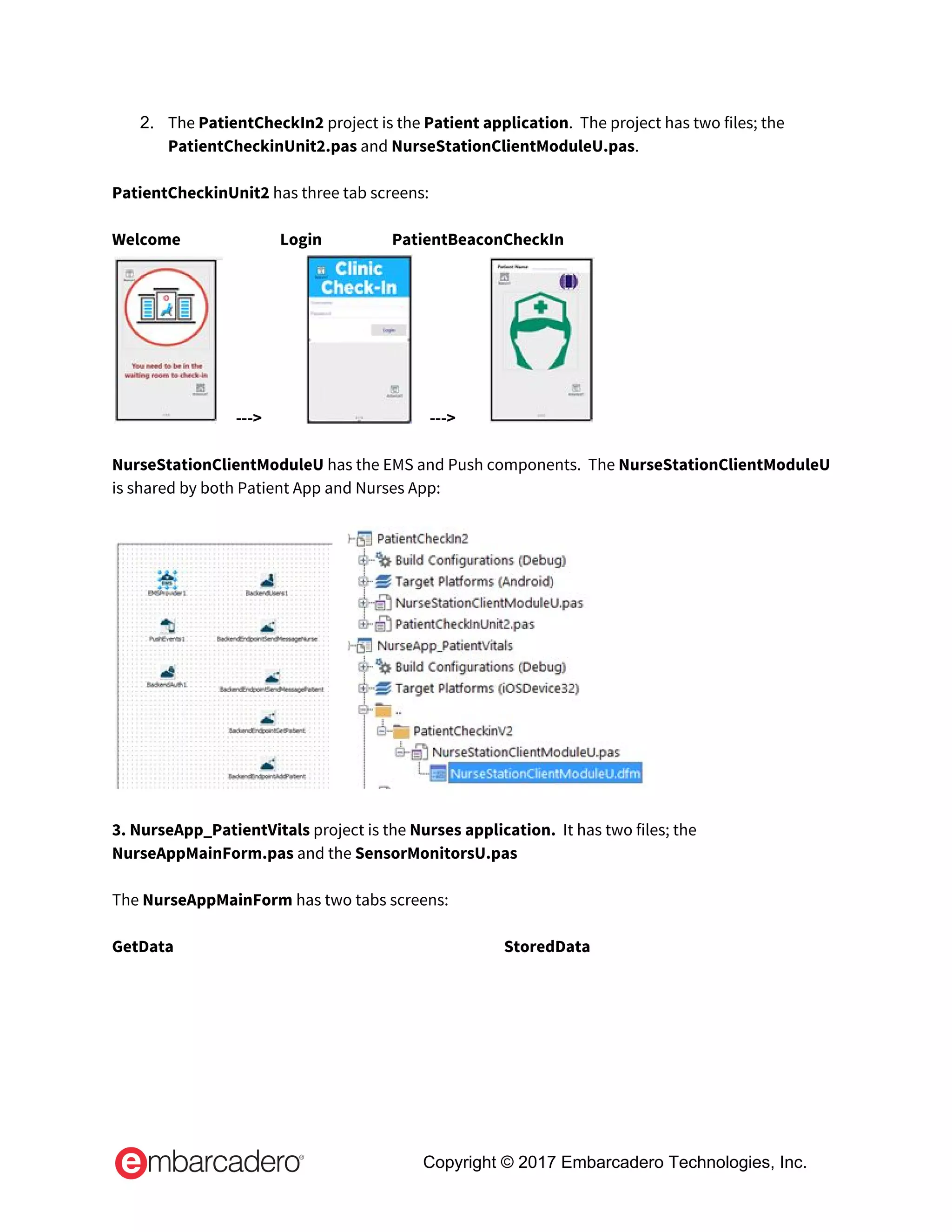 2. The ​PatientCheckIn2 ​project is the ​Patient application​.  The project has two files; the 
PatientCheckinUnit2.pas​ and ​NurseStationClientModuleU.pas​. 
 
PatientCheckinUnit2​ has three tab screens: 
 
Welcome  Login   PatientBeaconCheckIn 
   --->                 --->           
 
NurseStationClientModuleU ​has the EMS and Push components.  The ​NurseStationClientModuleU 
is shared by both Patient App and Nurses App: 
 
     
 
3. NurseApp_PatientVitals​ project is the ​Nurses application.  ​It has two files; the 
NurseAppMainForm.pas​ and the ​SensorMonitorsU.pas 
 
The ​NurseAppMainForm ​has two tabs screens: 
 
GetData    StoredData 
Copyright © 2017 Embarcadero Technologies, Inc.
 