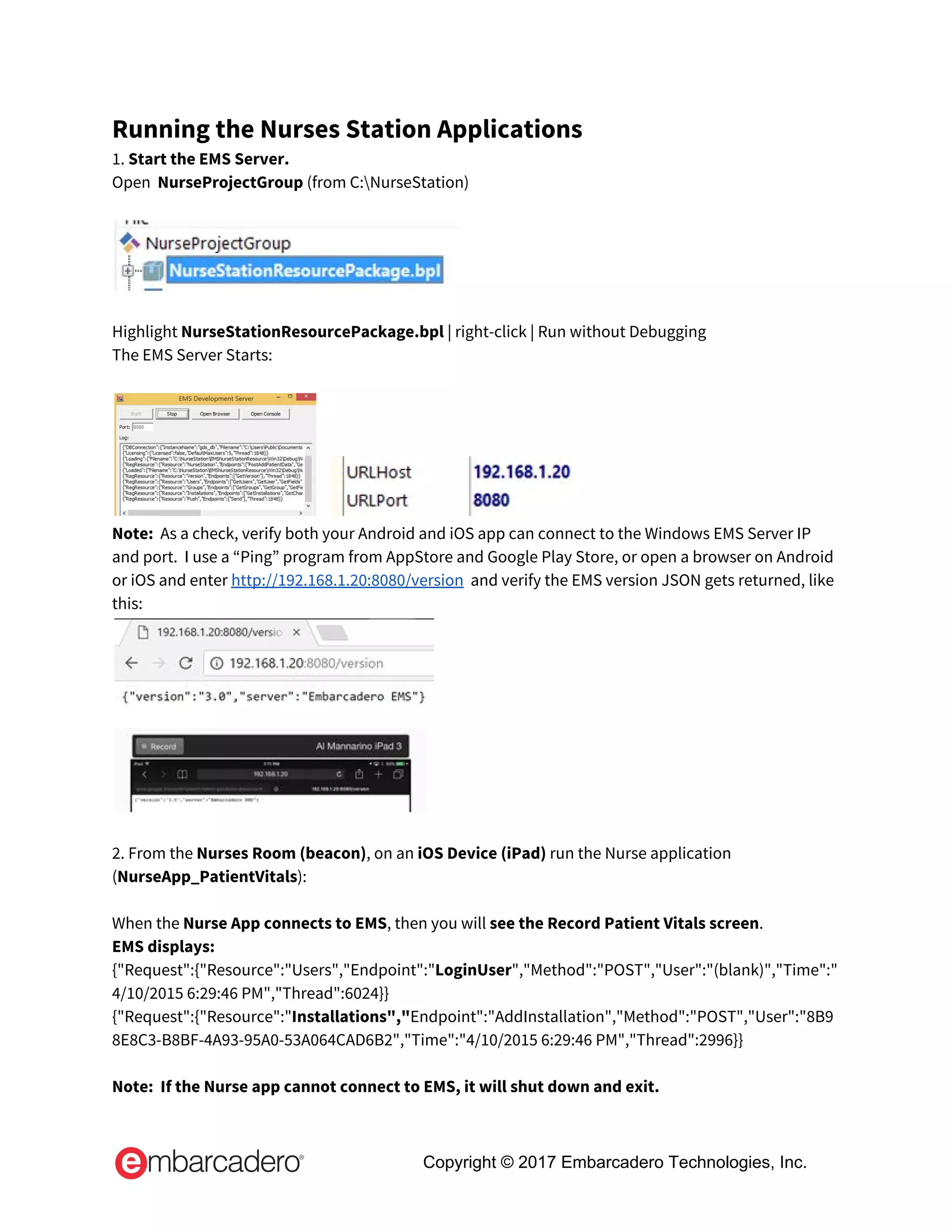 Running the Nurses Station Applications 
1.​ Start the EMS Server. 
Open  ​NurseProjectGroup ​(from C:NurseStation) 
 
 
 
Highlight ​NurseStationResourcePackage.bpl ​| right-click | Run without Debugging 
The EMS Server Starts: 
 
     
Note:​  As a check, verify both your Android and iOS app can connect to the Windows EMS Server IP 
and port.  I use a “Ping” program from AppStore and Google Play Store, or open a browser on Android 
or iOS and enter​ ​http://192.168.1.20:8080/version​  and verify the EMS version JSON gets returned, like 
this: 
 
 
 
2. From the ​Nurses Room (beacon)​, on an ​iOS Device (iPad)​ run the Nurse application 
(​NurseApp_PatientVitals​): 
 
When the ​Nurse App connects to EMS​, then you will ​see the Record Patient Vitals screen​. 
EMS displays: 
{"Request":{"Resource":"Users","Endpoint":"​LoginUser​","Method":"POST","User":"(blank)","Time":"
4/10/2015 6:29:46 PM","Thread":6024}} 
{"Request":{"Resource":"​Installations","​Endpoint":"AddInstallation","Method":"POST","User":"8B9
8E8C3-B8BF-4A93-95A0-53A064CAD6B2","Time":"4/10/2015 6:29:46 PM","Thread":2996}} 
 
Note:  If the Nurse app cannot connect to EMS, it will shut down and exit. 
Copyright © 2017 Embarcadero Technologies, Inc.
 