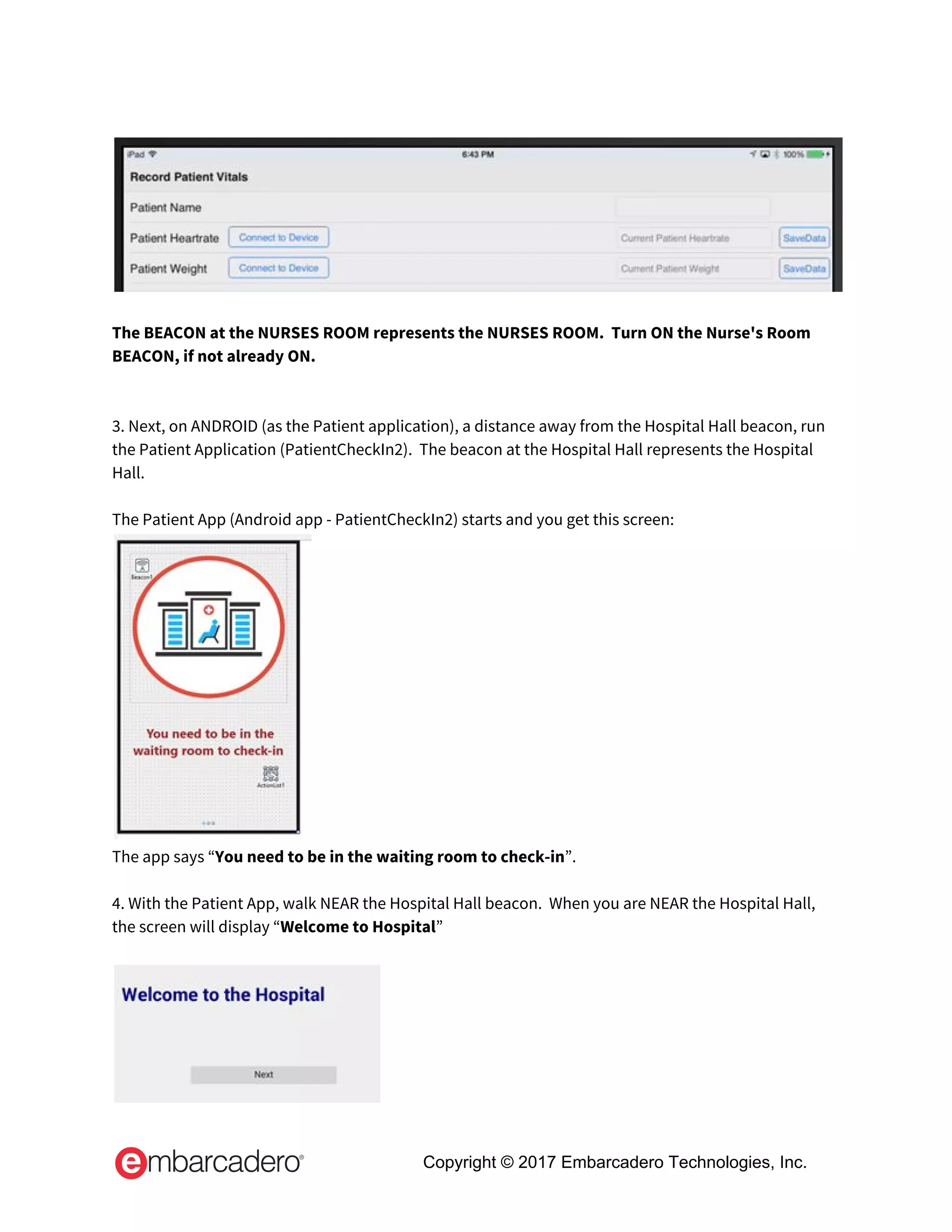  
 
 
The BEACON at the NURSES ROOM represents the NURSES ROOM.  Turn ON the Nurse's Room 
BEACON, if not already ON. 
 
 
3. Next, on ANDROID (as the Patient application), a distance away from the Hospital Hall beacon, run 
the Patient Application (PatientCheckIn2).  The beacon at the Hospital Hall represents the Hospital 
Hall. 
 
The Patient App (Android app - PatientCheckIn2) starts and you get this screen: 
 
The app says “​You need to be in the waiting room to check-in​”.  
 
4. With the Patient App, walk NEAR the Hospital Hall beacon.  When you are NEAR the Hospital Hall, 
the screen will display “​Welcome to Hospital​”  
 
 
Copyright © 2017 Embarcadero Technologies, Inc.
 
