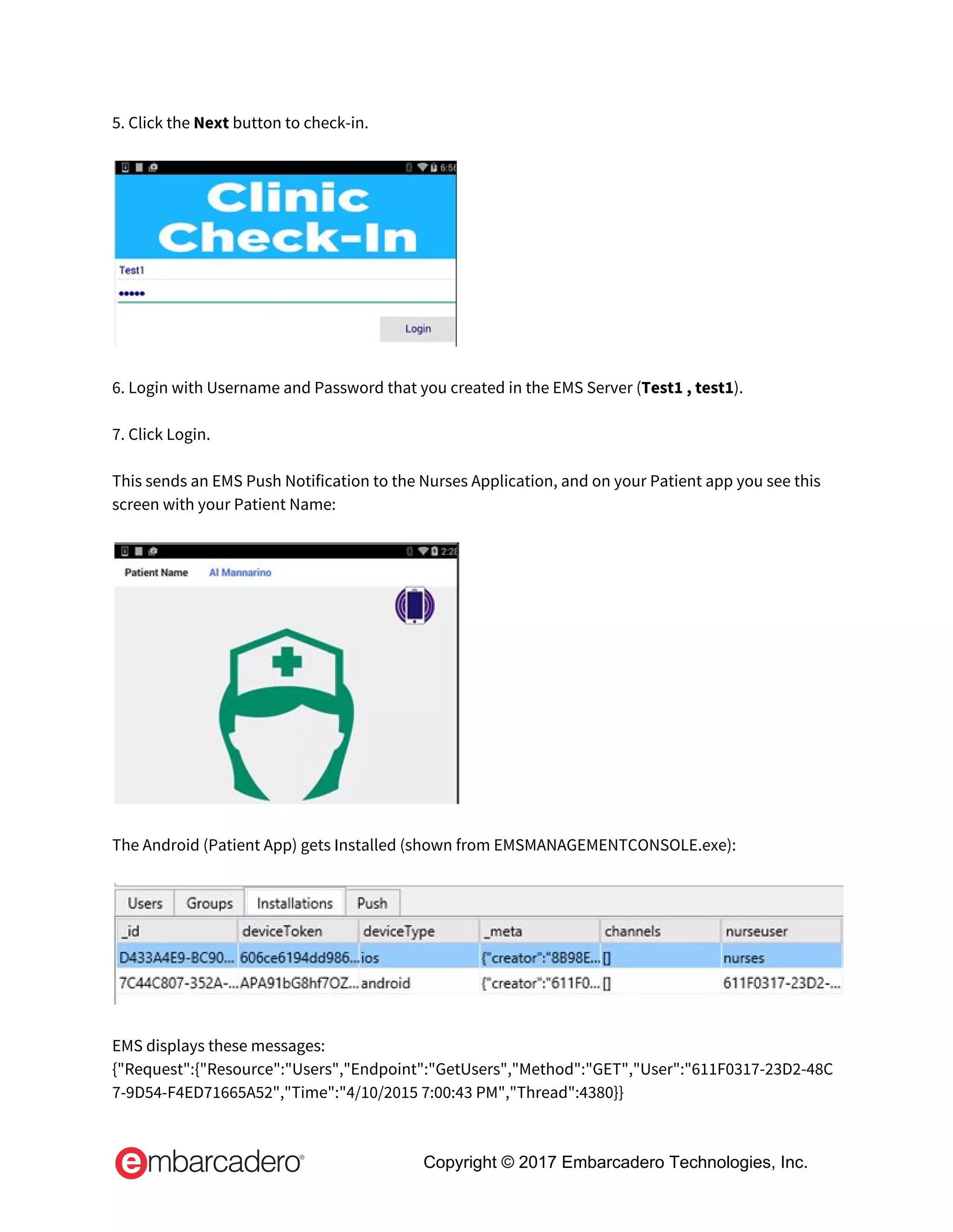 5. Click the ​Next ​button to check-in. 
 
 
 
6. Login with Username and Password that you created in the EMS Server (​Test1 , test1​). 
 
7. Click Login.  
 
This sends an EMS Push Notification to the Nurses Application, and on your Patient app you see this 
screen with your Patient Name: 
 
 
 
The Android (Patient App) gets Installed (shown from EMSMANAGEMENTCONSOLE.exe): 
 
 
 
EMS displays these messages: 
{"Request":{"Resource":"Users","Endpoint":"GetUsers","Method":"GET","User":"611F0317-23D2-48C
7-9D54-F4ED71665A52","Time":"4/10/2015 7:00:43 PM","Thread":4380}} 
Copyright © 2017 Embarcadero Technologies, Inc.
 