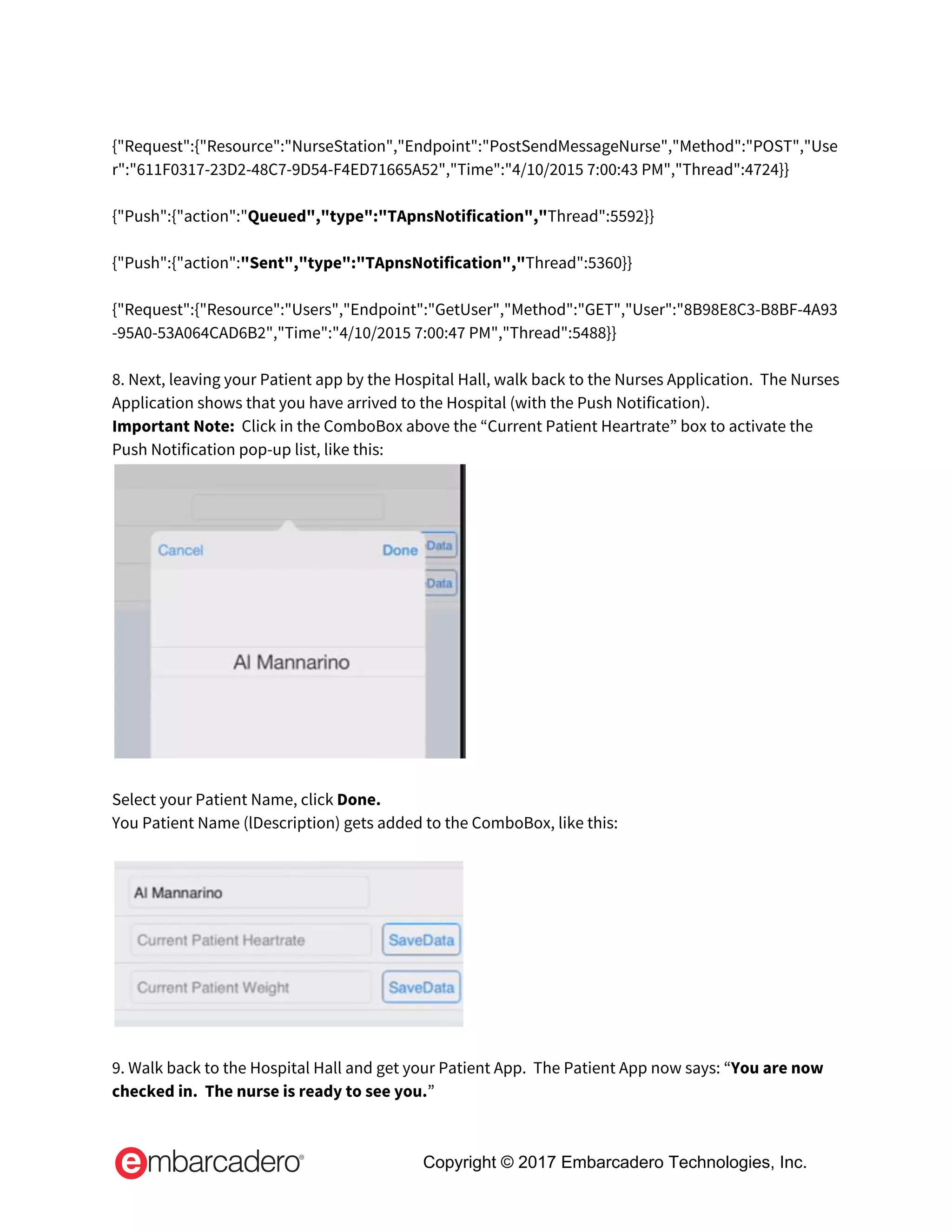  
{"Request":{"Resource":"NurseStation","Endpoint":"PostSendMessageNurse","Method":"POST","Use
r":"611F0317-23D2-48C7-9D54-F4ED71665A52","Time":"4/10/2015 7:00:43 PM","Thread":4724}} 
 
{"Push":{"action":"​Queued","type":"TApnsNotification","​Thread":5592}} 
 
{"Push":{"action":​"Sent","type":"TApnsNotification","​Thread":5360}} 
 
{"Request":{"Resource":"Users","Endpoint":"GetUser","Method":"GET","User":"8B98E8C3-B8BF-4A93
-95A0-53A064CAD6B2","Time":"4/10/2015 7:00:47 PM","Thread":5488}} 
 
8. Next, leaving your Patient app by the Hospital Hall, walk back to the Nurses Application.  The Nurses 
Application shows that you have arrived to the Hospital (with the Push Notification). 
Important Note:​  Click in the ComboBox above the “Current Patient Heartrate” box to activate the 
Push Notification pop-up list, like this: 
 
 
Select your Patient Name, click ​Done. 
You Patient Name (lDescription) gets added to the ComboBox, like this: 
 
 
 
9. Walk back to the Hospital Hall and get your Patient App.  The Patient App now says: “​You are now 
checked in.  The nurse is ready to see you.​” 
Copyright © 2017 Embarcadero Technologies, Inc.
 