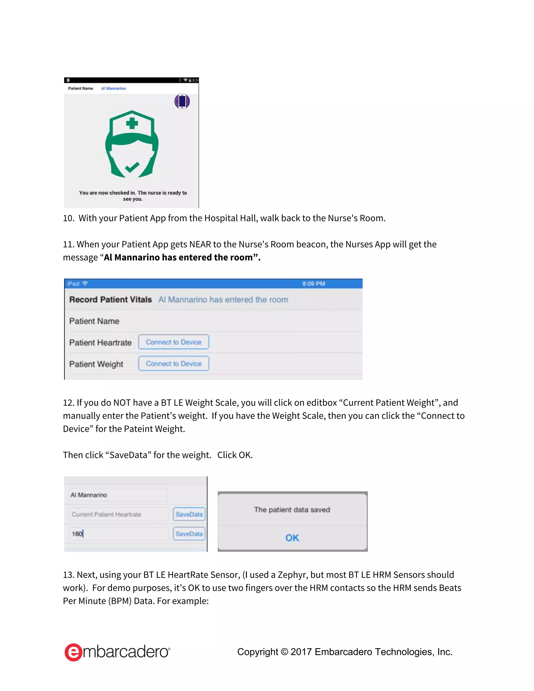  
 
10.  With your Patient App from the Hospital Hall, walk back to the Nurse's Room.  
  
11. When your Patient App gets NEAR to the Nurse's Room beacon, the Nurses App will get the 
message “​Al Mannarino has entered the room”. 
 
 
 
12. If you do NOT have a BT LE Weight Scale, you will click on editbox “Current Patient Weight”, and 
manually enter the Patient’s weight.  If you have the Weight Scale, then you can click the “Connect to 
Device” for the Pateint Weight. 
 
Then click “SaveData” for the weight.   Click OK. 
 
      
 
13. Next, using your BT LE HeartRate Sensor, (I used a Zephyr, but most BT LE HRM Sensors should 
work).  For demo purposes, it’s OK to use two fingers over the HRM contacts so the HRM sends Beats 
Per Minute (BPM) Data. For example: 
Copyright © 2017 Embarcadero Technologies, Inc.
 