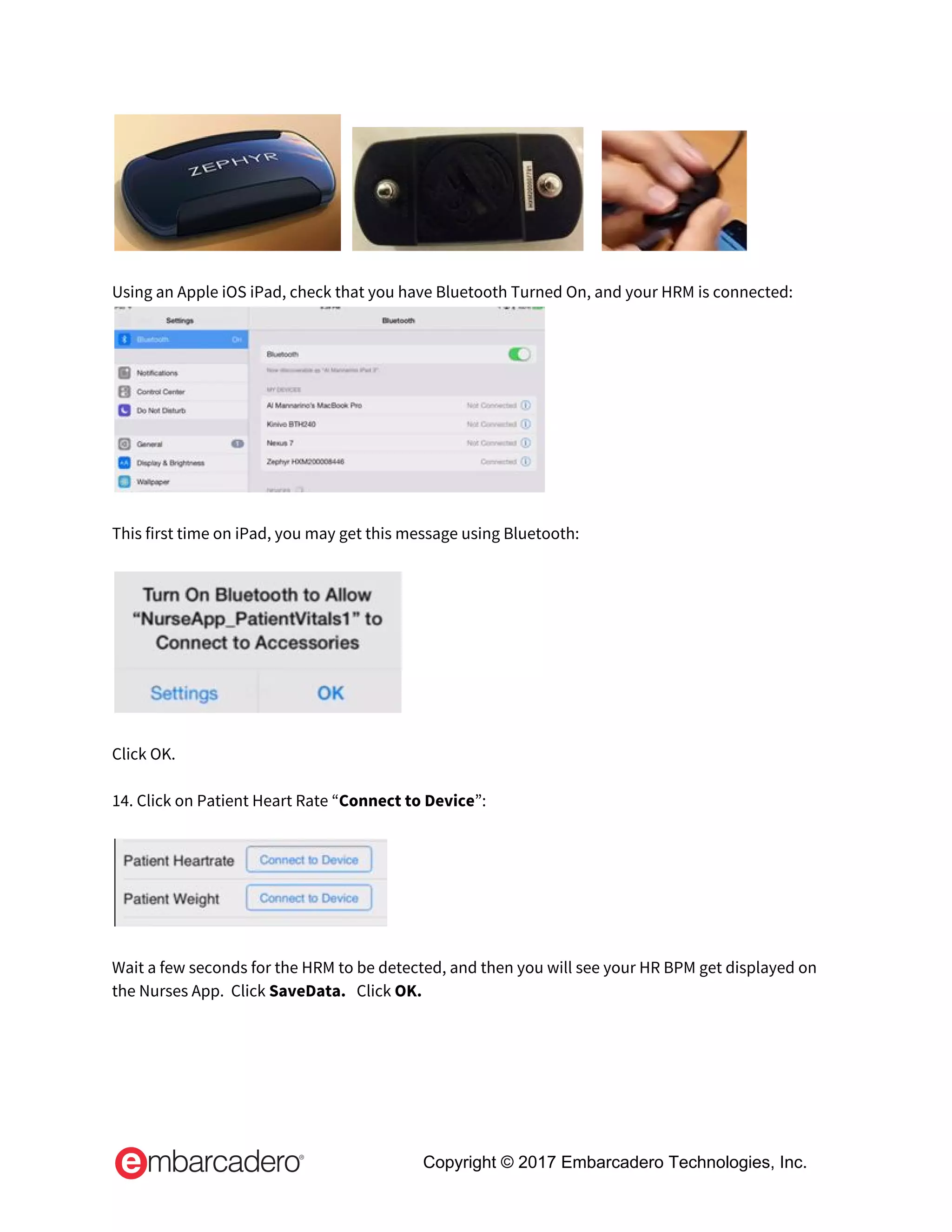          
 
Using an Apple iOS iPad, check that you have Bluetooth Turned On, and your HRM is connected: 
 
 
This first time on iPad, you may get this message using Bluetooth: 
 
 
 
Click OK. 
 
14. Click on Patient Heart Rate “​Connect to Device​”: 
 
 
 
Wait a few seconds for the HRM to be detected, and then you will see your HR BPM get displayed on 
the Nurses App.  Click ​SaveData.   ​Click ​OK. 
 
Copyright © 2017 Embarcadero Technologies, Inc.
 