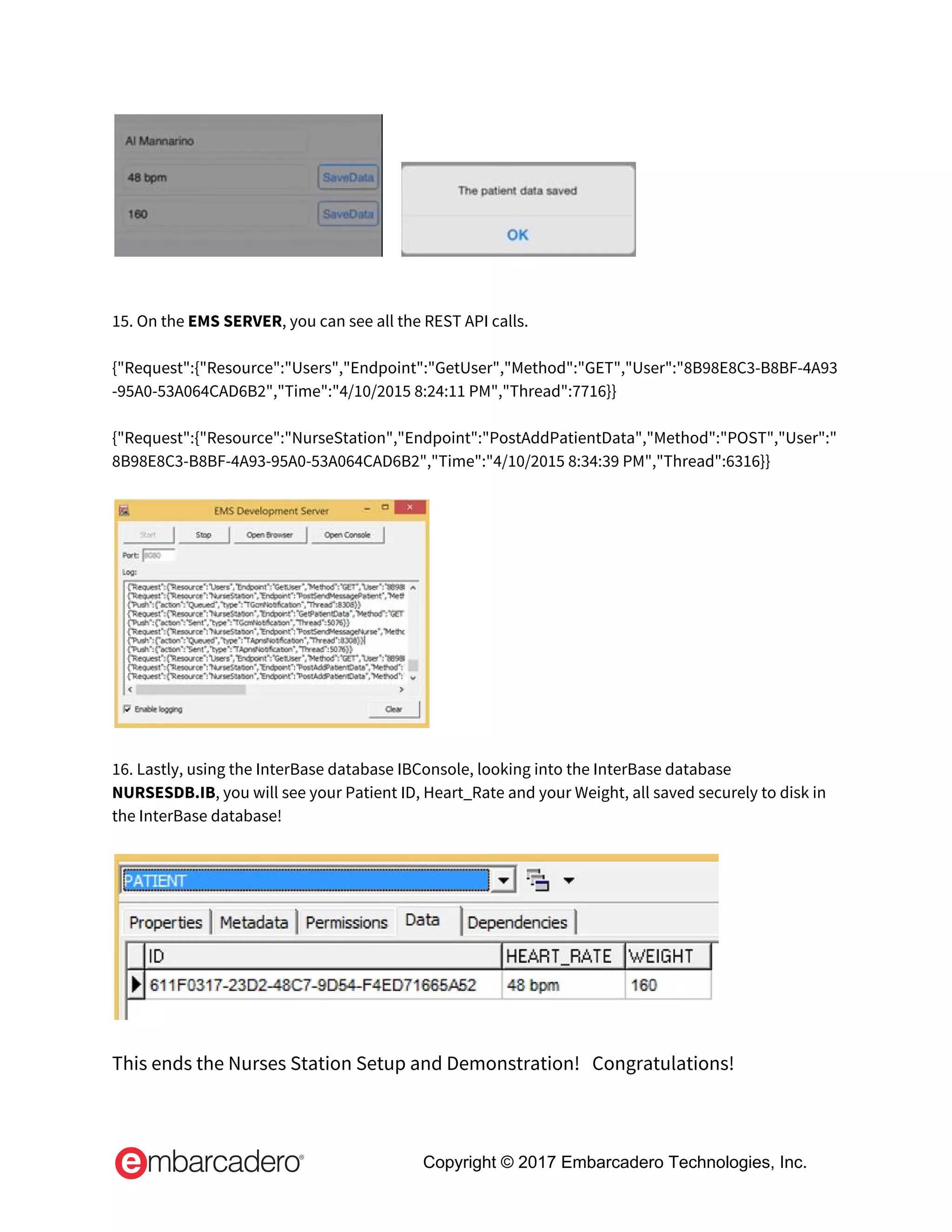       
 
 
15. On the ​EMS SERVER​, you can see all the REST API calls. 
 
{"Request":{"Resource":"Users","Endpoint":"GetUser","Method":"GET","User":"8B98E8C3-B8BF-4A93
-95A0-53A064CAD6B2","Time":"4/10/2015 8:24:11 PM","Thread":7716}} 
 
{"Request":{"Resource":"NurseStation","Endpoint":"PostAddPatientData","Method":"POST","User":"
8B98E8C3-B8BF-4A93-95A0-53A064CAD6B2","Time":"4/10/2015 8:34:39 PM","Thread":6316}} 
 
 
 
16. Lastly, using the InterBase database IBConsole, looking into the InterBase database 
NURSESDB.IB​, you will see your Patient ID, Heart_Rate and your Weight, all saved securely to disk in 
the InterBase database! 
 
 
 
This ends the Nurses Station Setup and Demonstration!   Congratulations! 
 
Copyright © 2017 Embarcadero Technologies, Inc.
 
