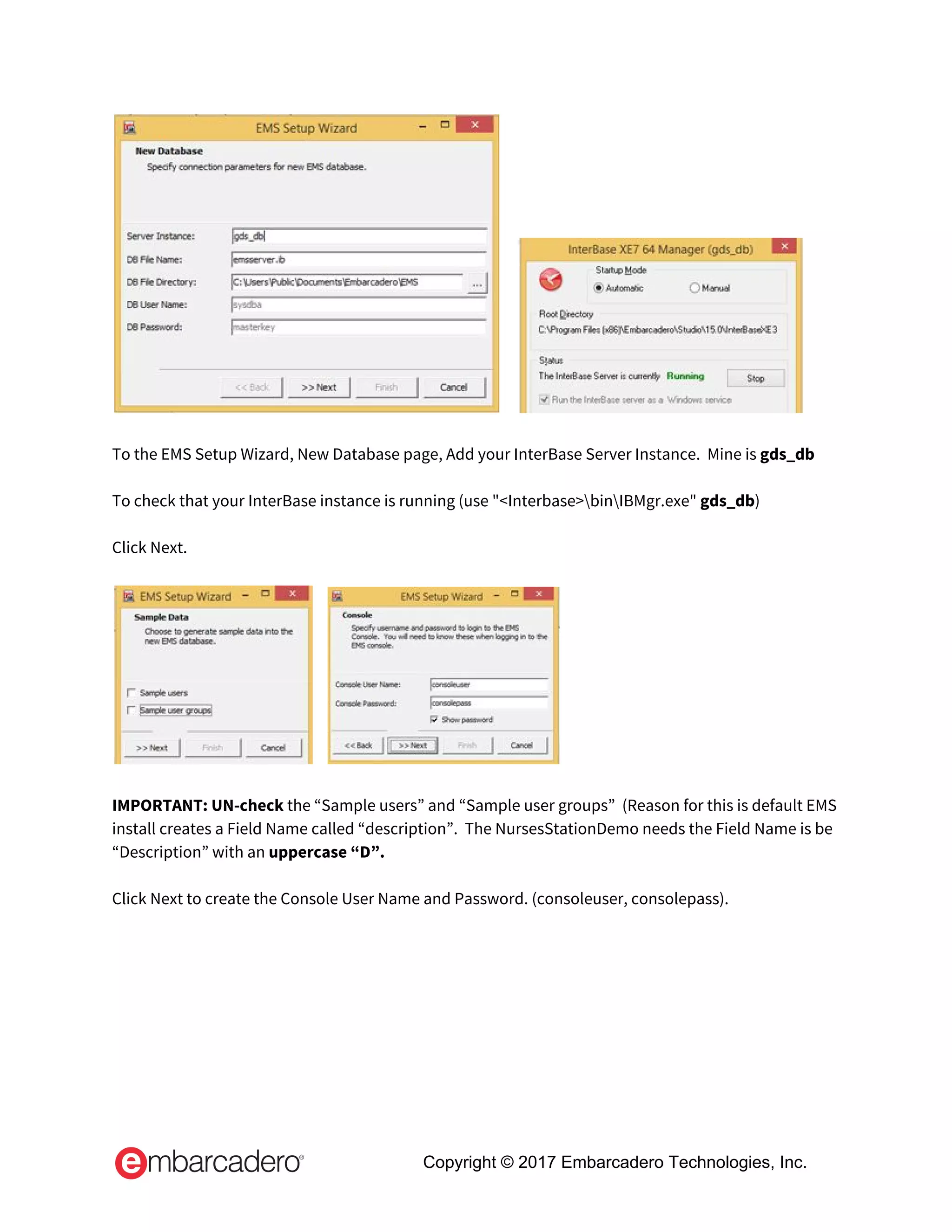       
 
To the EMS Setup Wizard, New Database page, Add your InterBase Server Instance.  Mine is ​gds_db 
 
To check that your InterBase instance is running (use "<Interbase>binIBMgr.exe" ​gds_db​) 
 
Click Next. 
 
     
 
IMPORTANT:​ ​UN-check​ the “Sample users” and “Sample user groups”  (Reason for this is default EMS 
install creates a Field Name called “description”.  The NursesStationDemo needs the Field Name is be 
“Description” with an ​uppercase “D”. 
 
Click Next to create the Console User Name and Password. (consoleuser, consolepass). 
 
Copyright © 2017 Embarcadero Technologies, Inc.
 