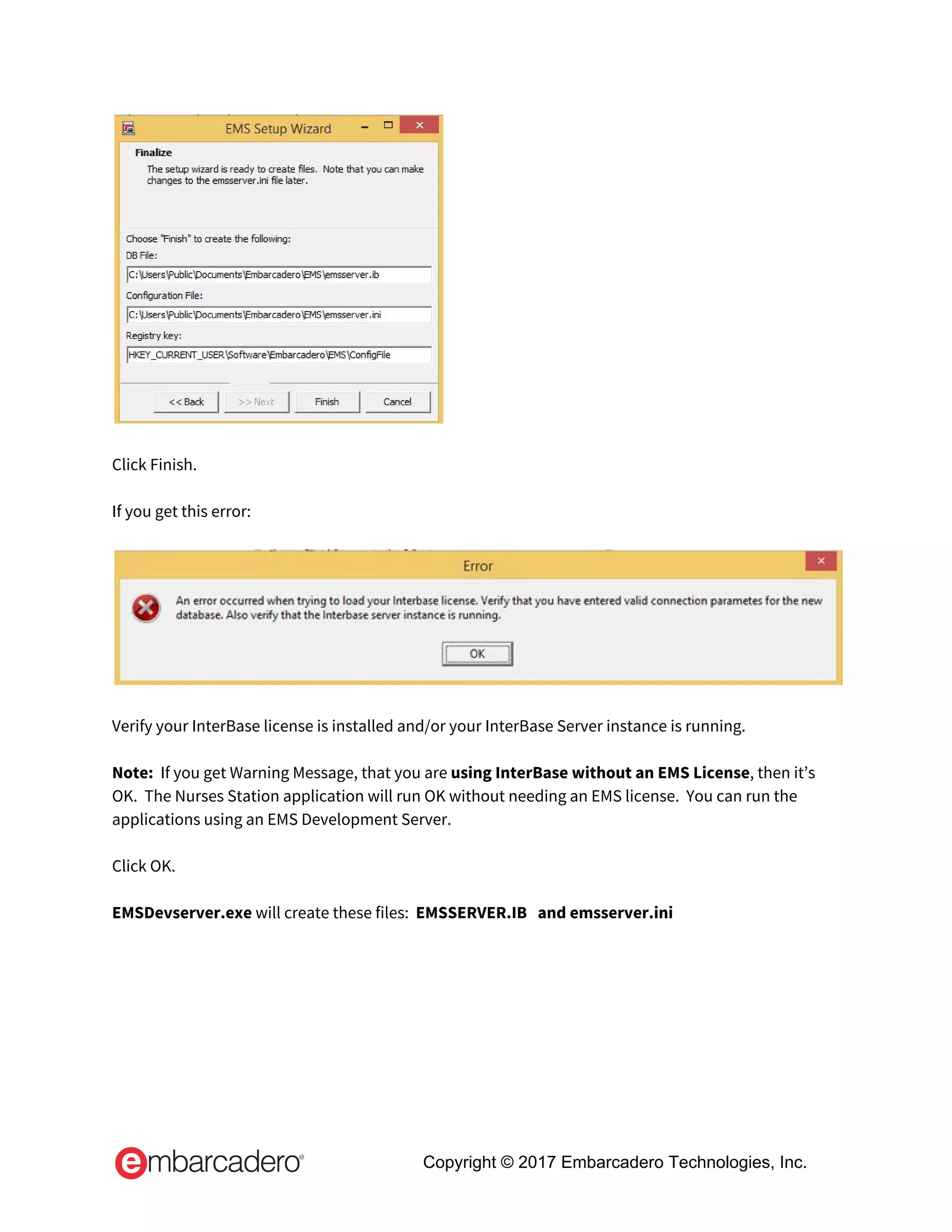  
 
Click Finish. 
 
If you get this error: 
 
 
 
Verify your InterBase license is installed and/or your InterBase Server instance is running. 
 
Note: ​ If you get Warning Message, that you are ​using InterBase without an EMS License​, then it’s 
OK.  The Nurses Station application will run OK without needing an EMS license.  You can run the 
applications using an EMS Development Server. 
 
Click OK. 
 
EMSDevserver.exe​ will create these files:  ​EMSSERVER.IB   and emsserver.ini   
 
Copyright © 2017 Embarcadero Technologies, Inc.
 