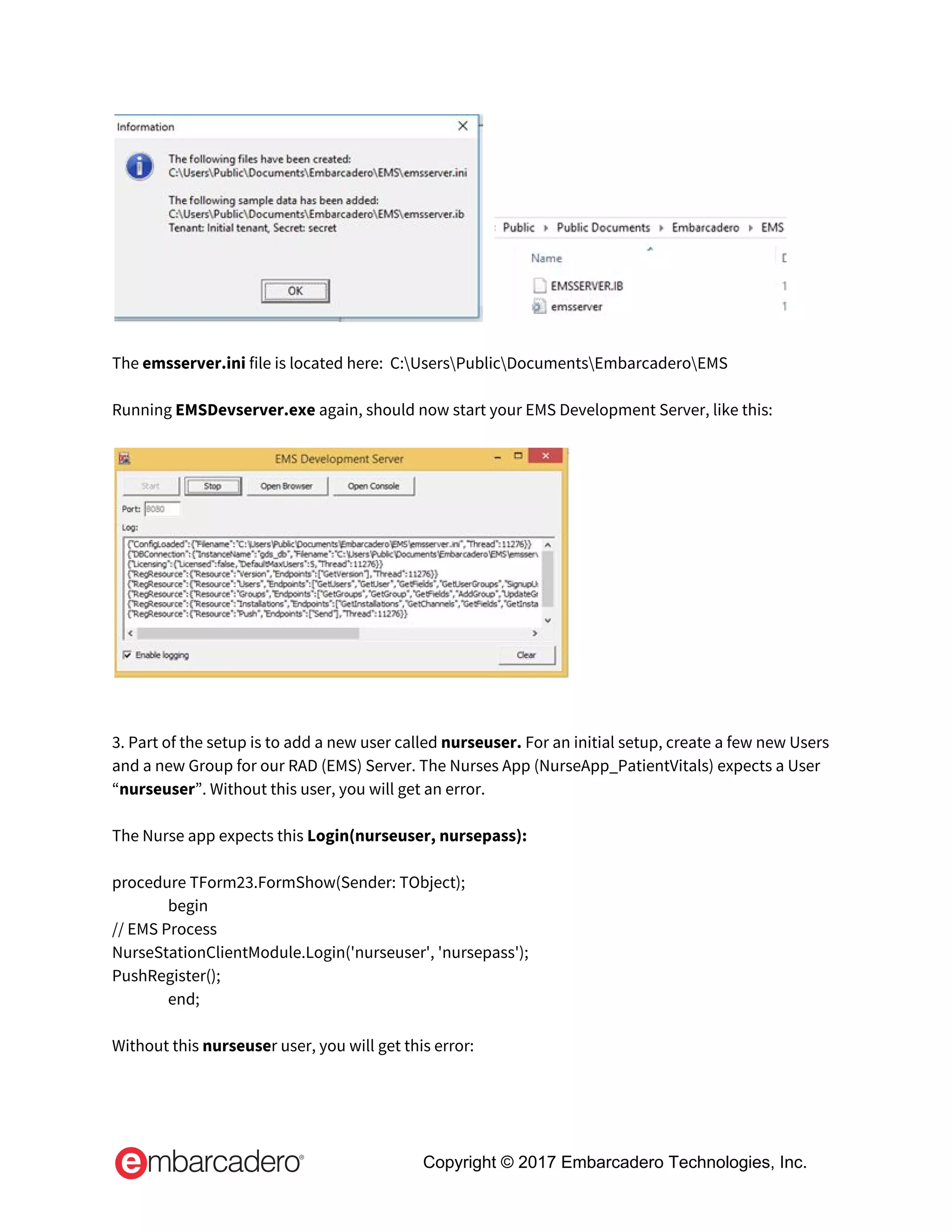     
 
The ​emsserver.ini​ file is located here:  C:UsersPublicDocumentsEmbarcaderoEMS 
 
Running ​EMSDevserver.exe ​again, should now start your EMS Development Server, like this: 
 
 
 
 
3. Part of the setup is to add a new user called ​nurseuser. ​For an initial setup, create a few new Users 
and a new Group for our RAD (EMS) Server. The Nurses App (NurseApp_PatientVitals) expects a User 
“​nurseuser​”. Without this user, you will get an error.  
 
The Nurse app expects this​ Login(nurseuser, nursepass):   
 
procedure TForm23.FormShow(Sender: TObject);   
begin   
// EMS Process   
NurseStationClientModule.Login('nurseuser', 'nursepass');   
PushRegister();   
end;   
 
Without this ​nurseuse​r user, you will get this error: 
 
Copyright © 2017 Embarcadero Technologies, Inc.
 