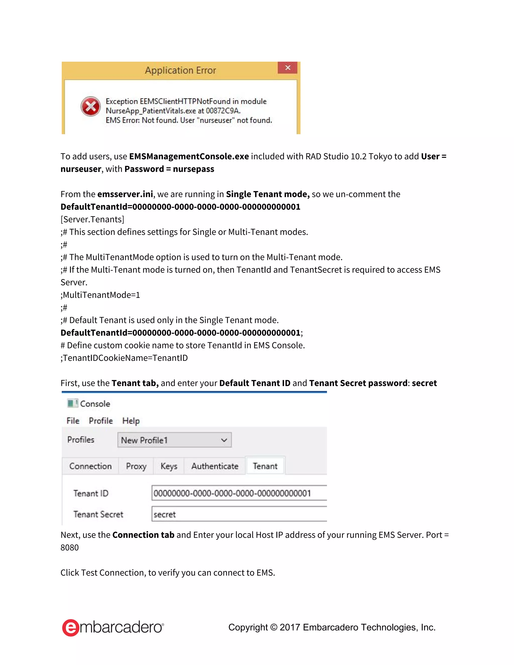  
 
To add users, use ​EMSManagementConsole.exe​ included with RAD Studio 10.2 Tokyo to add ​User = 
nurseuser​, with ​Password = nursepass 
 
From the ​emsserver.ini​, we are running in ​Single Tenant mode, ​so we un-comment the 
DefaultTenantId=00000000-0000-0000-0000-000000000001 
[Server.Tenants] 
;# This section defines settings for Single or Multi-Tenant modes. 
;# 
;# The MultiTenantMode option is used to turn on the Multi-Tenant mode. 
;# If the Multi-Tenant mode is turned on, then TenantId and TenantSecret is required to access EMS 
Server. 
;MultiTenantMode=1 
;# 
;# Default Tenant is used only in the Single Tenant mode. 
DefaultTenantId=00000000-0000-0000-0000-000000000001​; 
# Define custom cookie name to store TenantId in EMS Console. 
;TenantIDCookieName=TenantID   
   
First, use the ​Tenant tab,​ and enter your ​Default Tenant ID​ and ​Tenant Secret password​: ​secret  
 
Next, use the ​Connection tab​ and​ ​Enter your local Host IP address of your running EMS Server. Port = 
8080   
 
Click Test Connection, to verify you can connect to EMS.  
Copyright © 2017 Embarcadero Technologies, Inc.
 