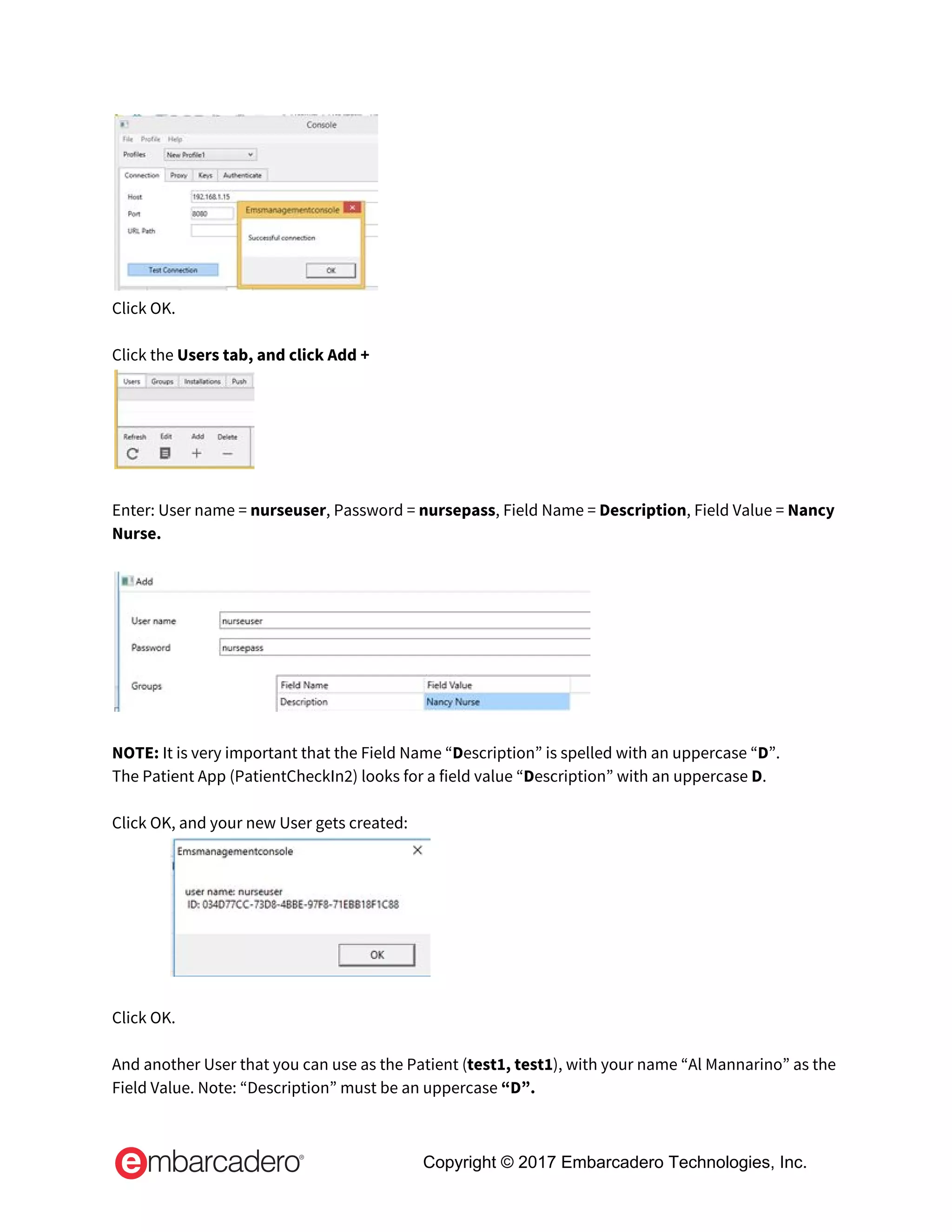  
Click OK.   
 
Click the ​Users tab, and click Add +   
 
 
Enter: User name = ​nurseuser​, Password = ​nursepass​, Field Name = ​Description​, Field Value = ​Nancy 
Nurse.   
 
 
 
NOTE:​ It is very important that the Field Name “​D​escription” is spelled with an uppercase “​D​”.   
The Patient App (PatientCheckIn2) looks for a field value “​D​escription” with an uppercase ​D​.   
 
Click OK, and your new User gets created: 
 
 
Click OK.   
 
And another User that you can use as the Patient (​test1, test1​), with your name “Al Mannarino” as the 
Field Value. Note: “Description” must be an uppercase ​“D”.  
Copyright © 2017 Embarcadero Technologies, Inc.
 