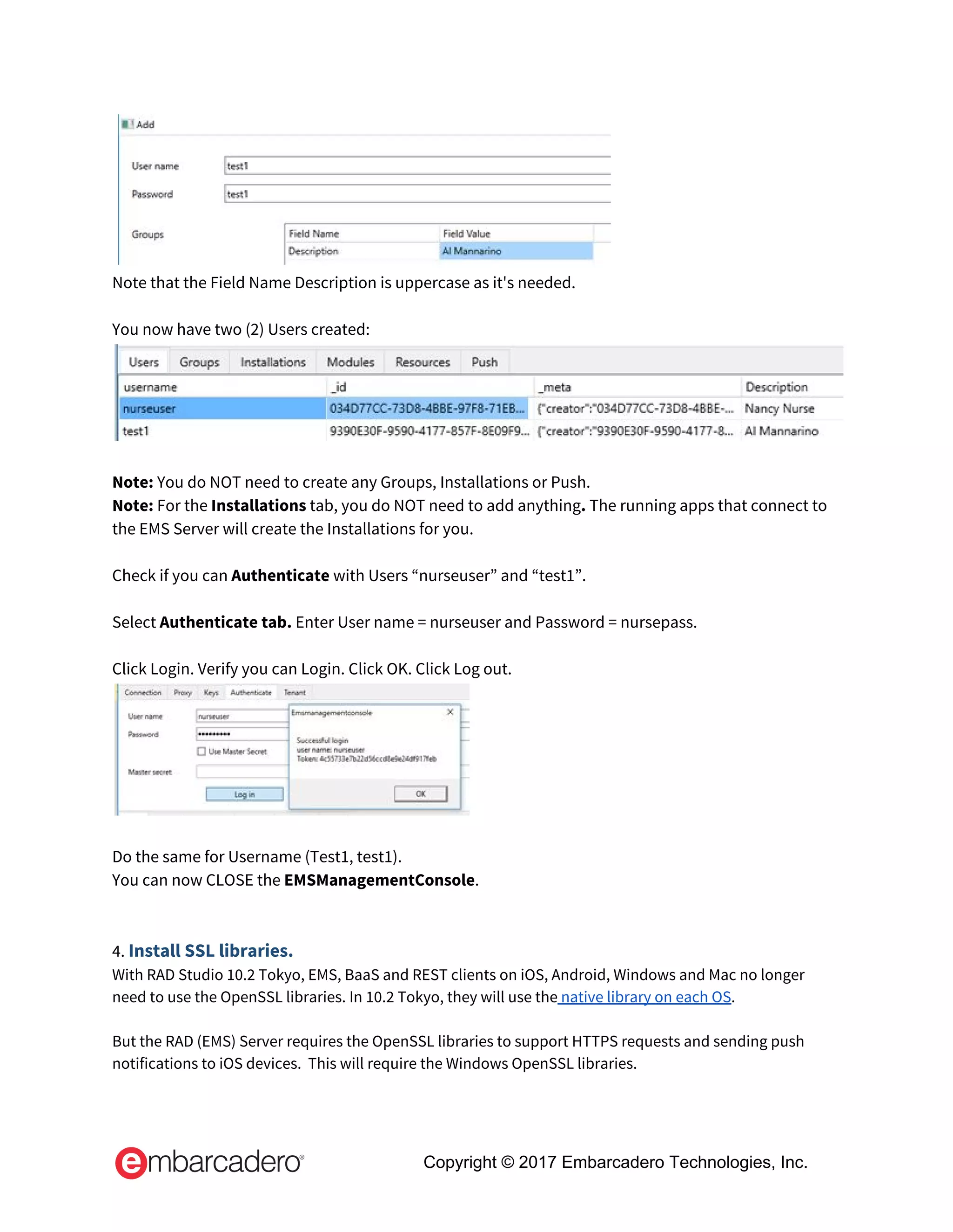        
Note that the Field Name Description is uppercase as it's needed.   
 
You now have two (2) Users created: 
 
Note: ​You do NOT need to create any Groups, Installations or Push.   
Note:​ For the ​Installations​ tab, you do NOT need to add anything​.​ The running apps that connect to 
the EMS Server will create the Installations for you.   
 
Check if you can ​Authenticate ​with Users “nurseuser” and “test1”.   
 
Select ​Authenticate tab.​ Enter User name = nurseuser and Password = nursepass.   
 
Click Login. Verify you can Login. Click OK. Click Log out.  
 
   
Do the same for Username (Test1, test1).   
You can now CLOSE the ​EMSManagementConsole​.   
 
 
4. ​Install SSL libraries. 
With RAD Studio 10.2 Tokyo, EMS, BaaS and REST clients on iOS, Android, Windows and Mac no longer 
need to use the OpenSSL libraries. In 10.2 Tokyo, they will use the​ native library on each OS​.  
 
But the RAD (EMS) Server requires the OpenSSL libraries to support HTTPS requests and sending push 
notifications to iOS devices.  This will require the Windows OpenSSL libraries. 
 
Copyright © 2017 Embarcadero Technologies, Inc.
 