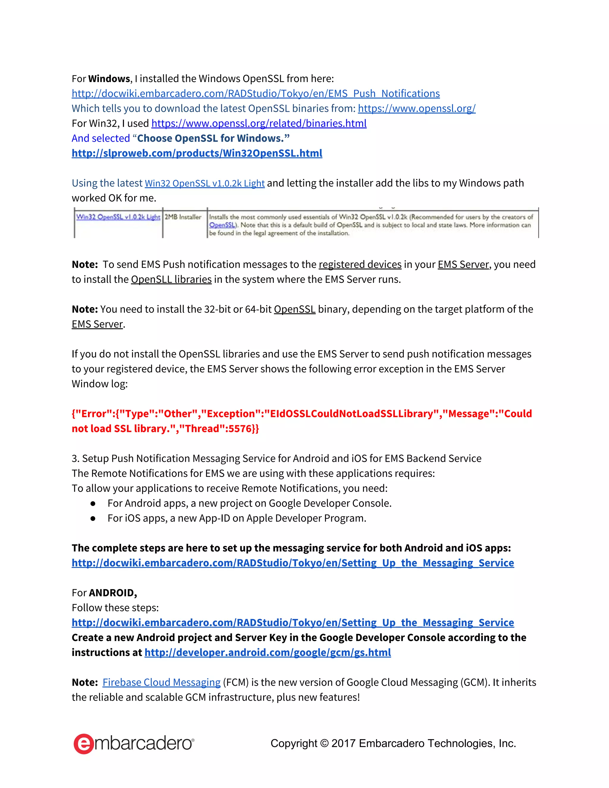 For ​Windows​, I ​installed the Windows OpenSSL from here:  
http://docwiki.embarcadero.com/RADStudio/Tokyo/en/EMS_Push_Notifications 
Which tells you to download the latest OpenSSL binaries from:​ ​https://www.openssl.org/ 
For Win32, I used​ ​https://www.openssl.org/related/binaries.html 
And selected ​“​Choose OpenSSL for Windows.”   
http://slproweb.com/products/Win32OpenSSL.html 
 
Using the latest​ ​Win32 OpenSSL v1.0.2k Light​ ​and letting the installer add the libs to my Windows path 
worked OK for me. 
 
 
Note: ​ To send EMS Push notification messages to the ​registered devices​ in your ​EMS Server​, you need 
to install the ​OpenSLL libraries​ in the system where the EMS Server runs. 
 
Note: ​You need to install the 32-bit or 64-bit ​OpenSSL​ binary, depending on the target platform of the 
EMS Server​. 
 
If you do not install the OpenSSL libraries and use the EMS Server to send push notification messages 
to your registered device, the EMS Server shows the following error exception in the EMS Server 
Window log: 
 
{"Error":{"Type":"Other","Exception":"EIdOSSLCouldNotLoadSSLLibrary","Message":"Could 
not load SSL library.","Thread":5576}} 
 
3. Setup Push Notification Messaging Service for Android and iOS for EMS Backend Service 
The Remote Notifications for EMS we are using with these applications requires: 
To allow your applications to receive Remote Notifications, you need: 
● For Android apps, a new project on Google Developer Console. 
● For iOS apps, a new App-ID on Apple Developer Program. 
  
The complete steps are here to set up the messaging service for both Android and iOS apps: 
http://docwiki.embarcadero.com/RADStudio/Tokyo/en/Setting_Up_the_Messaging_Service 
  
For ​ANDROID, 
Follow these steps:  
http://docwiki.embarcadero.com/RADStudio/Tokyo/en/Setting_Up_the_Messaging_Service 
Create a new Android project and Server Key in the Google Developer Console according to the 
instructions at​ ​http://developer.android.com/google/gcm/gs.html 
 
Note:​ ​ ​Firebase Cloud Messaging​ (FCM) is the new version of Google Cloud Messaging (GCM). It inherits 
the reliable and scalable GCM infrastructure, plus new features!  
Copyright © 2017 Embarcadero Technologies, Inc.
 