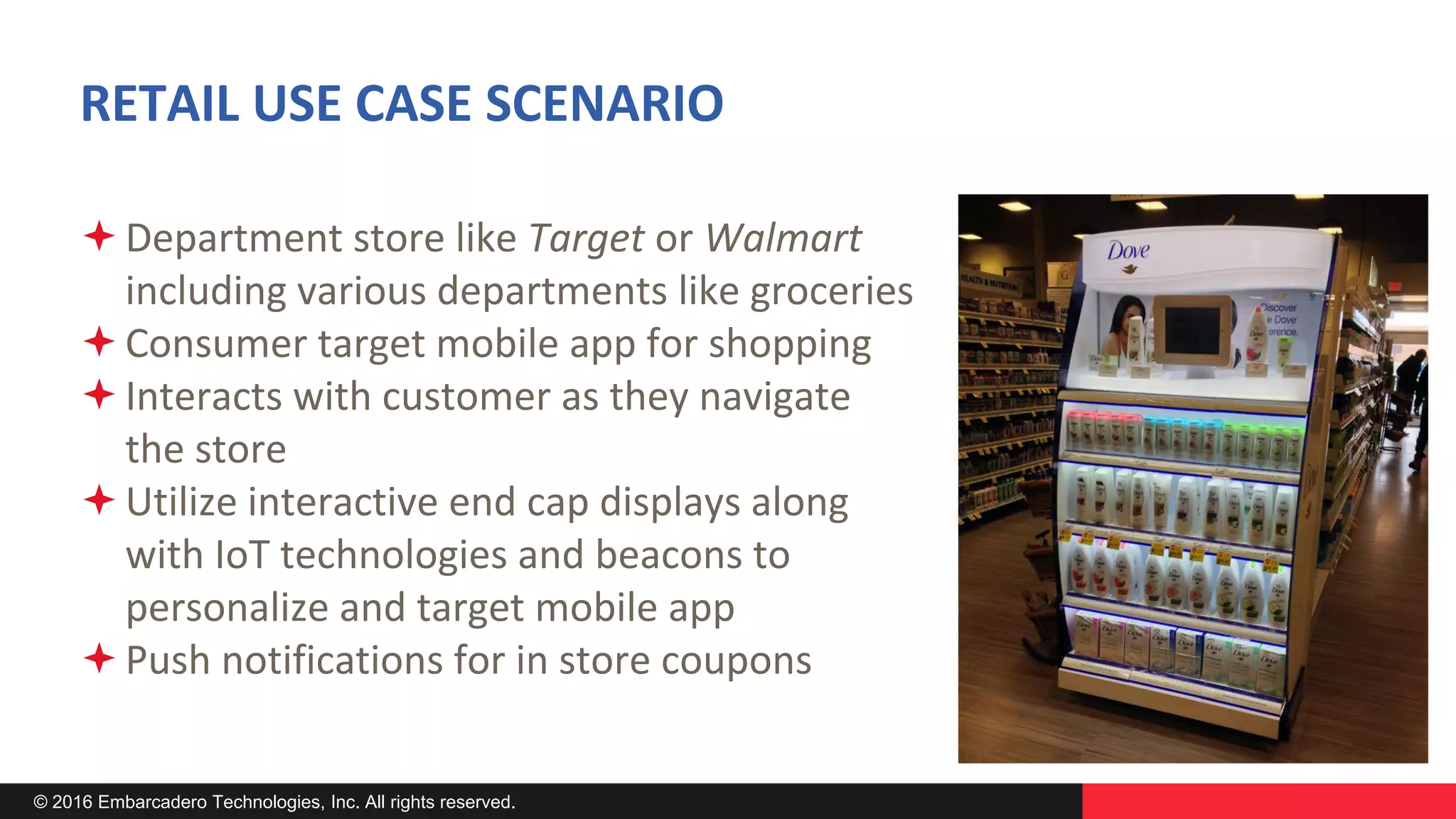 © 2016 Embarcadero Technologies, Inc. All rights reserved.
RETAIL USE CASE SCENARIO
Department store like Target or Walmart
including various departments like groceries
Consumer target mobile app for shopping
Interacts with customer as they navigate
the store
Utilize interactive end cap displays along
with IoT technologies and beacons to
personalize and target mobile app
Push notifications for in store coupons
 