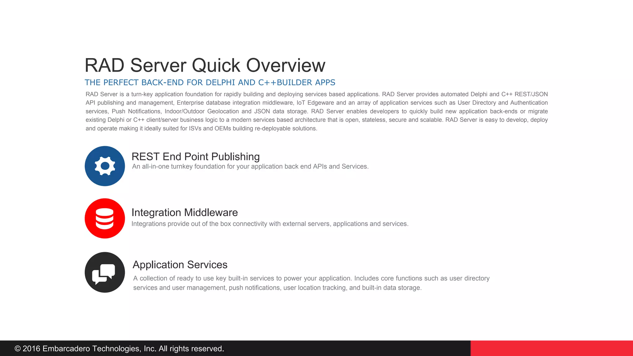 © 2016 Embarcadero Technologies, Inc. All rights reserved.
REST End Point Publishing
Integration Middleware
Application Services
An all-in-one turnkey foundation for your application back end APIs and Services.
Integrations provide out of the box connectivity with external servers, applications and services.
A collection of ready to use key built-in services to power your application. Includes core functions such as user directory
services and user management, push notifications, user location tracking, and built-in data storage.
THE PERFECT BACK-END FOR DELPHI AND C++BUILDER APPS
RAD Server Quick Overview
RAD Server is a turn-key application foundation for rapidly building and deploying services based applications. RAD Server provides automated Delphi and C++ REST/JSON
API publishing and management, Enterprise database integration middleware, IoT Edgeware and an array of application services such as User Directory and Authentication
services, Push Notifications, Indoor/Outdoor Geolocation and JSON data storage. RAD Server enables developers to quickly build new application back-ends or migrate
existing Delphi or C++ client/server business logic to a modern services based architecture that is open, stateless, secure and scalable. RAD Server is easy to develop, deploy
and operate making it ideally suited for ISVs and OEMs building re-deployable solutions.
 